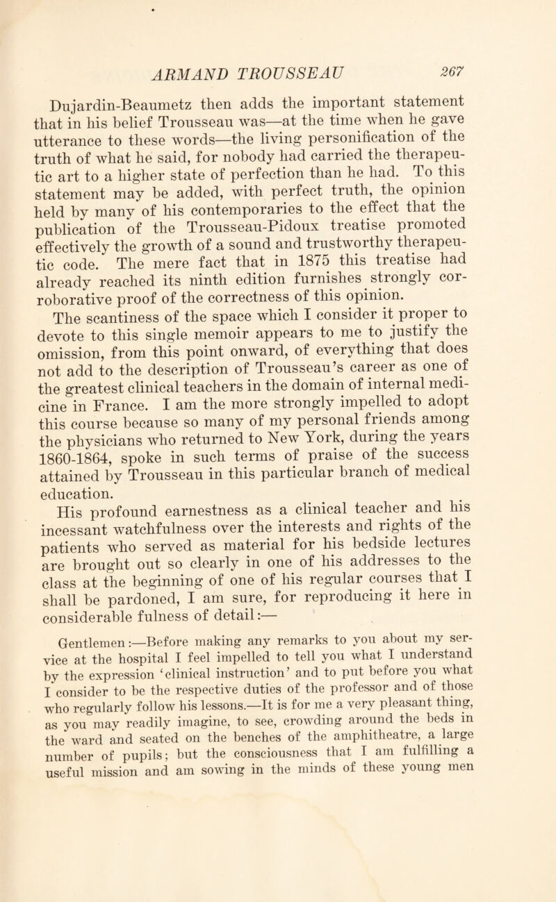 Du jar din-B eaumetz then adds the important statement that in his belief Tronssean was—at the time when he gave utterance to these words—the living personification of the truth of what he said, for nobody had carried the therapeu¬ tic art to a higher state of perfection than he had. To this statement may be added, with perfect truth, the opinion held by many of his contemporaries to the effect that the publication of the Trousseau-Pidoux treatise promoted effectively the growth of a sound and trustworthy therapeu¬ tic code. The mere fact that in 1875 this treatise had already reached its ninth edition furnishes. strongly cor¬ roborative proof of the correctness of this opinion. The scantiness of the space which I consider it proper to devote to this single memoir appears to me to justify the omission, from this point onward, of everything that does not add to the description of Trousseau’s career as one of the greatest clinical teachers in the domain of internal medi¬ cine in France. I am the more strongly impelled to adopt this course because so many of my personal friends among the physicians who returned to New York, during the years 1860-1864, spoke in such terms of praise of the success attained by Trousseau in this particular branch of medical education. His profound earnestness as a clinical teacher and his incessant watchfulness over the interests and rights of the patients who served as material for his bedside lectures are brought out so clearly in one of his addresses to the class at the beginning of one of his regular courses that. I shall he pardoned, I am sure, for reproducing it here in considerable fulness of detail:— Gentlemen:—Before making any remarks to you about my ser¬ vice at the hospital I feel impelled to tell you what I understand by the expression ‘clinical instruction’ and to put before you what I consider to be the respective duties of the professor and of those who regularly follow his lessons.—It is for me a very pleasant thing, as you may readily imagine, to see, crowding around the beds in the ward and seated on the benches of the amphitheatre, a large number of pupils; but the consciousness that I am fulfilling a useful mission and am sowing in the minds of these young men