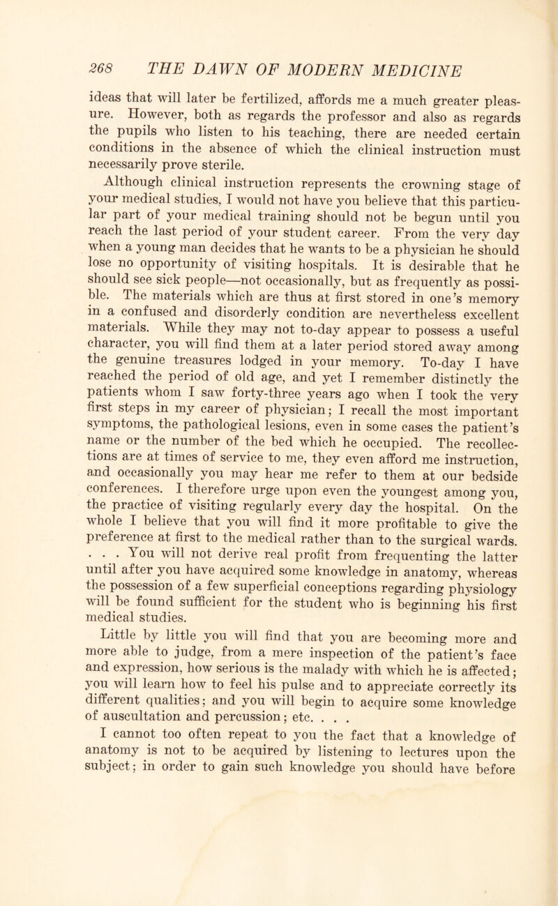 ideas that will later be fertilized, affords me a much greater pleas¬ ure. However, both as regards the professor and also as regards the pupils who listen to his teaching, there are needed certain conditions in the absence of which the clinical instruction must necessarily prove sterile. Although clinical instruction represents the crowning stage of your medical studies, I would not have you believe that this particu¬ lar part of your medical training should not be begun until you reach the last period of your student career. From the very day when a young man decides that he wants to be a physician he should lose no opportunity of visiting hospitals. It is desirable that he should see sick people—not occasionally, but as frequently as possi¬ ble. The materials which are thus at first stored in one’s memory in a confused and disorderly condition are nevertheless excellent materials. While they may not to-day appear to possess a useful character, you will find them at a later period stored away among the genuine treasures lodged in your memory. To-day I have reached the period of old age, and yet I remember distinctly the patients whom I saw forty-three years ago when I took the very first steps in my career of physician; I recall the most important symptoms, the pathological lesions, even in some cases the patient’s name or the number of the bed which he occupied. The recollec¬ tions are at times of service to me, they even afford me instruction, and occasionally you may hear me refer to them at our bedside conferences. I therefore urge upon even the youngest among you, the practice of visiting regularly every day the hospital. On the whole I believe that you will find it more profitable to give the preference at first to the medical rather than to the surgical wards. . . .You will not derive real profit from frequenting the latter until after you have acquired some knowledge in anatomy, whereas the possession of a few superficial conceptions regarding physiology will be found sufficient for the student who is beginning his first medical studies. Little by little you will find that you are becoming more and more able to judge, from a mere inspection of the patient’s face and expression, how serious is the malady with which he is affected; you will learn how to feel his pulse and to appreciate correctly its different qualities; and you will begin to acquire some knowledge of auscultation and percussion; etc. . . . I cannot too often repeat to you the fact that a knowledge of anatomy is not to be acquired by listening to lectures upon the subject; in order to gain such knowledge you should have before