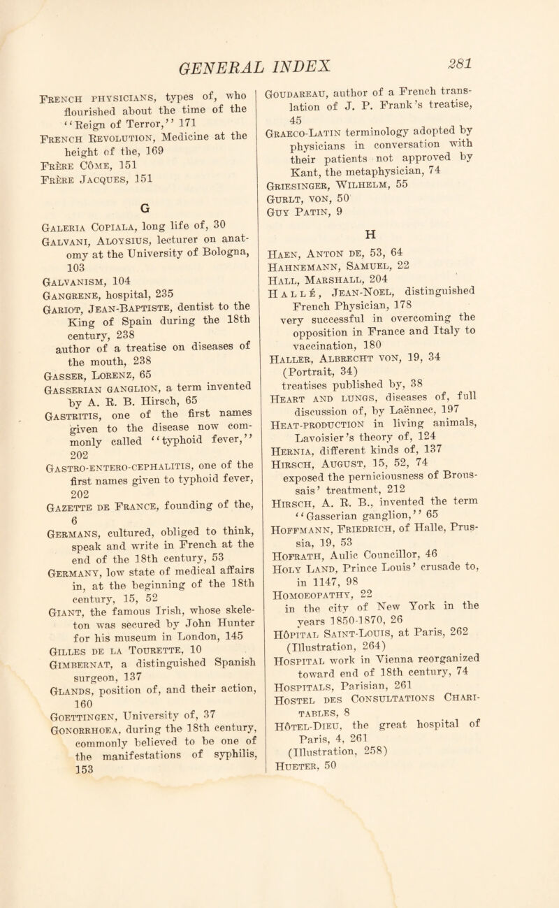 French physicians, types of, who flourished about the time of the “Reign of Terror,” 171 French Revolution, Medicine at the height of the, 169 Frere C6me, 151 Frere Jacques, 151 G Galeria Copiala, long life of, 30 Galvani, Aloysius, lecturer on anat¬ omy at the University of Bologna, 103 Galvanism, 104 Gangrene, hospital, 235 Gariot, Jean-Baptiste, dentist to the King of Spain during the 18th century, 238 author of a treatise on diseases of the mouth, 238 Gasser, Lorenz, 65 Gasserian ganglion, a term invented by A. R. B. Hirsch, 65 Gastritis, one of the first names given to the disease now com¬ monly called 11 typhoid fever, 202 Gastro-entero-cephalitis, one of the first names given to typhoid fever, 202 Gazette de France, founding of the, 6 Germans, cultured, obliged to think, speak and write in French at the end of the 18th century, 53 Germany, low state of medical affairs in, at the beginning of the 18th century, 15, 52 Giant, the famous Irish, whose skele¬ ton was secured by John Hunter for his museum in London, 145 Gilles de la Tourette, 10 Gimbernat, a distinguished Spanish surgeon, 137 Glands, position of, and their action, 160 Goettingen, University of, 37 Gonorrhoea, during the 18th century, commonly believed to be one of the manifestations of syphilis, 153 281 Goudareau, author of a French trans¬ lation of J. P. Frank’s treatise, 45 Graeco-Latin terminology adopted by physicians in conversation with their patients not approved by Kant, the metaphysician, 74 Griesinger, Wilhelm, 55 Gurlt, von, 50 Guy Patin, 9 H Haen, Anton de, 53, 64 Hahnemann, Samuel, 22 Hall, Marshall, 204 H a l l ± , Jean-Noel, distinguished French Physician, 178 very successful in overcoming the opposition in France and Italy to vaccination, 180 Haller, Albrecht von, 19, 34 (Portrait, 34) treatises published by, 38 Heart and lungs, diseases of, full discussion of, by Laennee, 197 Heat-production in living animals, Lavoisier’s theory of, 124 Hernia, different kinds of, 137 Hirsch, August, 15, 52, 74 exposed the perniciousness of Brous- sais’ treatment, 212 Hirsch, A. R. B., invented the term “ Gasserian ganglion,” 65 Hoffmann, Friedrich, of Halle, Prus¬ sia, 19, 53 Hofrath, Aulic Councillor, 46 Holy Land, Prince Louis ’ crusade to, in 1147, 98 Homoeopathy, 22 in the city of Hew York in the years 1850-1870, 26 Hopital Saint-Louis, at Paris, 262 (Illustration, 264) Hospital work in Vienna reorganized toward end of 18th century, 74 Hospitals, Parisian, 261 Hostel des Consultations Chari- TABLES, 8 Hotel-Dieu, the great hospital of Paris, 4, 261 (Illustration, 258) Hueter, 50