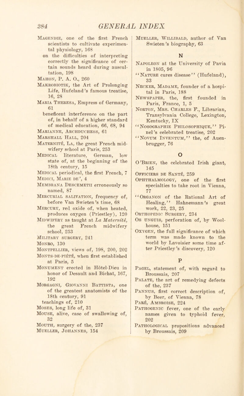 Magendie, one of the first French scientists to cultivate experimen¬ tal physiology, 168 on the difficulties of interpreting correctly the significance of cer¬ tain sounds heard during auscul¬ tation, 198 Mahon, P. A. O., 260 Makrobiotik, the Art of Prolonging Life, Hufeland’s famous treatise, 16, 28 Maria Theresa, Empress of Germany, 61 beneficent interference on the part of, in behalf of a higher standard of medical education, 66, 68, 94 Marianne, Archduchess, 61 Marshall Hall, 204 Maternite, La, the great French mid¬ wifery school at Paris, 253 Medical literature, German, low state of, at the beginning of the 18th century, 15 Medical periodical, the first French, 7 Medici, Marie de’, 4 Membrana Descemetii erroneously so named, 87 Mercurial salivation, frequency of, before Van Swieten’s time, 68 Mercury, red oxide of, when heated, produces oxygen (Priestley), 120 Midwifery as taught at La Maternite, the great French midwifery school, 253 Military surgery, 241 Monro, 130 Montpellier, views of, 198, 200, 202 Monts-de-piete, when first established at Paris, 5 Monument erected in Hotel-Dieu in honor of Desault and Bichat, 167, 192 Morgagni, Giovanni Battista, one of the greatest anatomists of the 18th century, 91 teachings of, 210 Moses, long life of, 31 Mouse, alive, case of swallowing of, 32 Mouth, surgery of the, 237 Mueller, Johannes, 154 Mueller, Willibald, author of Van Swieten’s biography, 63 N Napoleon at the University of Pavia in 1805, 96 11 Nature cures disease” (Hufeland), 33 Necker, Madame, founder of a hospi¬ tal in Paris, 188 Newspaper, the, first founded in Paris, France, 1, 5 Norton, Mrs. Charles F., Librarian, Transylvania College, Lexington, Kentucky, IX “Nosographie Philosophique, ” Pi- nel’s celebrated treatise, 202 “ Novum Inventum,” the, of Auen- brugger, 76 O O ’Brien, the celebrated Irish giant, 145 Officiers de Sante, 259 Ophthalmology, one of the first specialties to take root in Vienna, 77 11 Organon of the Rational Art of Healing, ’ ’ Hahnemann ’s great work, 22, 23, 25 Orthopedic Surgery, 234 Os unguis, perforation of, by Wool- house, 151 Oxygen, the full significance of which term was made known to the world by Lavoisier some time af¬ ter Priestley’s discovery, 120 P Pagel, statement of, with regard to Broussais, 207 Palate, the art of remedying defects of the, 237 Pannus, first correct description of, by Beer, of Vienna, 78 Pare, Ambroise, 224 Pathogenic fever, one of the early names given to typhoid fever, 202 Pathological propositions advanced by Broussais, 209