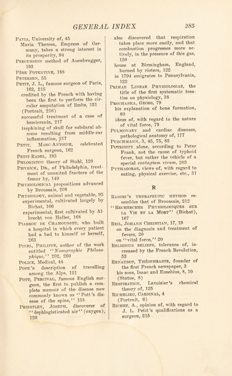 Pavia, University of, 45 Maria Theresa, Empress of Ger¬ many, takes a strong interest in its prosperity, 94 Percussion method of Auenbrugger, 193 P£re Potentine, 188 Petersen, 55 Petit, J. L., famous surgeon of Paris, 162, 215 credited by the French with having been the first to perform the cir¬ cular amputation of limbs, 151 (Portrait, 216) successful treatment of a case of hemicrania, 217 trephining of skull for subdural ab¬ scess resulting from middle-ear inflammation, 217 Petit, Marc-Antoine, celebrated French surgeon, 162 Petit-Badel, 183 Phlogiston theory of Stahl, 120 Physick, Dr., of Philadelphia, treat¬ ment of ununited fracture of the femur by, 149 Physiological propositions advanced by Broussais, 208 Physiology, animal and vegetable, 95 experimental, cultivated largely by Bichat, 166 experimental, first cultivated by Al¬ brecht von Haller, 168 Piarrou DE Chamousset, who built a hospital in w7hich every patient had a bed to himself or herself, 263 Pinel, Philippe, author of the work entitled “ Nosographie Philoso- phique,” 202, 260 Police, Medical, 44 Pope’s description of travelling among the Alps, 121 Pott, Percival, famous English sur¬ geon, the first to publish a com¬ plete memoir of the disease now commonly known as Pott’s dis¬ ease of the spine,” 133 Priestley, Joseph, discoverer of ‘ ‘ dephlogisticated air * ’ (oxygen), 120 also discovered that respiration takes place more easily, and that combustion progresses more ac¬ tively, in the presence of this gas, 120 house at Birmingham, England, burned by rioters, 122 in 1794 emigrates to Pennsylvania, 122 Primae Lineae Physiologiae, the title of the first systematic trea¬ tise on physiology, 38 Prochaska, Georg, 79 his explanation of bone formation, 80 ideas of, with regard to the nature of vital force, 79 Pulmonary and cardiac diseases, pathological anatomy of, 177 Puschmann, 3, 45, 75, 85 Putridity alone, according to Peter Frank, not the cause of typhoid fever, but rather the vehicle of a special contagium vivum, 203 Pythagoras, views of, with regard to eating, physical exercise, etc., 31 R Rasori’s therapeutic method re¬ sembles that of Broussais, 212 ‘‘Recherches Physiologiques sur la Vie et la Mort” (Bichat), 167 Reil, Johann Christian, 17, 19 on the diagnosis and treatment of fevers, 20 on ‘‘vital force,” 20 Religious beliefs, tolerance of, in¬ creased by the French Revolution, 53 Renaudot, Th^ophraste, founder of the first French newspaper, 3 his sons, Isaac and Eusebius, 8, 10 (Statue, 8) Respiration, Lavoisier’s chemical theory of, 125 Richelieu, Cardinal, 4 (Portrait, 6) Richet, A., opinion of, with regard to J. L. Petit’s qualifications as a surgeon, 215