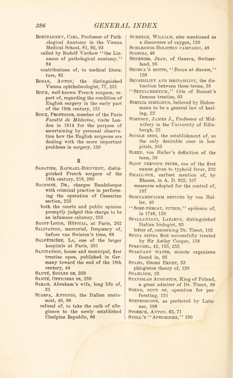 Rokitansky, Carl, Professor of Path¬ ological Anatomy in the Vienna Medical School, 81, 92, 93 called by Rudolf Virchow “the Lin¬ naeus of pathological anatomy, ” 84 contributions of, to medical litera¬ ture, 82 Rosas, Anton/ the distinguished Vienna ophthalmologist, 77, 231 Roux, well-known French surgeon, re¬ port of, regarding the condition of English surgery in the early part of the 19th century, 151 Roux, Professor, member of the Paris Faculte de Medecine, visits Lon¬ don in 1814 for the purpose of ascertaining by personal observa¬ tion how the English surgeons are dealing with the more important problems in surgery, 150 S Sabatier, Raphael-Bienvenu, distin¬ guished French surgeon of the 18th century, 218, 260 Sacombe, Dr., charges Baudelocque with criminal practice in perform¬ ing the operation of Caesarian section, 255 both the courts and public opinion promptly judged this charge to be an infamous calumny, 255 Saint-Louis, HOpital, at Paris, 262 Salivation, mercurial, frequency of, before van Swieten’s time, 68 Salp^triI;re, La, one of the larger hospitals at Paris, 261 Sanitation, house and municipal, first treatise upon, published in Ger¬ many toward the end of the 18th century, 44 SANT^, 15COLES DE, 259 Sant£, Officiers de, 259 Sarah, Abraham’s wife, long life of, 31 Scarpa, Antonio, the Italian anato¬ mist, 46, 96 refusal of, to take the oath of alle¬ giance to the newly established Cisalpine Republic, 96 Scheele, William, also mentioned as a discoverer of oxygen, 120 Schleswig-Holstein campaign, 48 Scopoli, 46 Senebier, Jean, of Geneva, Switzer¬ land, 95 Seneca’s motto, 1 ‘ Doceo ut discam, ’ ’ 159 Sensibility and irritability, the dis¬ tinction between these terms, 38 “Sepulchretum,” title of Bonnet’s famous treatise, 93 Similia similibus, believed by Hahne¬ mann to be a general law of heal¬ ing, 22 Simpson, James J., Professor of Mid¬ wifery in the University of Edin¬ burgh, 25 Single beds, the establishment of, as the only desirable ones in hos¬ pitals, 263 Sleep, von Haller’s definition of the term, 39 Slow nervous fever, one of the first names given to typhoid fever, 202 Small-pox, earliest mention of, by Rhazes, in A. D. 922, 107 measures adopted for the control of, 107 Somnambulism defined by von Hal¬ ler, 40 “Sore-throat, putrid,” epidemic of, in 1746, 130 Spallanzani, Lazarus, distinguished Italian biologist, 93 letter of, concerning Dr. Tissot, 102 Spina bifida first successfully treated by Sir Astley Cooper, 138 Sprengel, 42, 155, 255 Stagnant water, minute organisms found in, 95 Stahl, Georg Ernst, 53 phlogiston theory of, 120 Stahlism, 23 Stanislas Augustus, King of Poland, a great admirer of Dr. Tissot, 99 Steno, duct of, operation for per¬ forating, 151 Stethoscope, as perfected by Laen- nec, 196 Stoerck, Anton, 65, 71 Stoll’s “Aphorisms,” 190