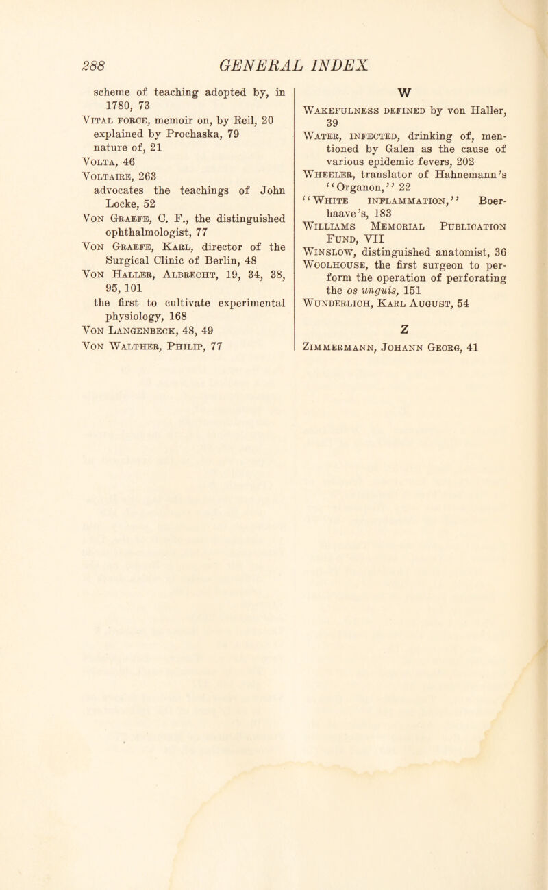 scheme of teaching adopted by, in 1780, 73 Vital force, memoir on, by Reil, 20 explained by Prochaska, 79 nature of, 21 Volta, 46 Voltaire, 263 advocates the teachings of John Locke, 52 Von Graefe, C. F., the distinguished ophthalmologist, 77 Von Graefe, Karl, director of the Surgical Clinic of Berlin, 48 Von Haller, Albrecht, 19, 34, 38, 95, 101 the first to cultivate experimental physiology, 168 Von Langenbeck, 48, 49 Von Walther, Philip, 77 W Wakefulness defined by von Haller, 39 Water, infected, drinking of, men¬ tioned by Galen as the cause of various epidemic fevers, 202 Wheeler, translator of Hahnemann’s 1 ‘ Organon, ’ ’ 22 11 White inflammation, ’ ’ Boer- haave’s, 183 Williams Memorial Publication Fund, VII Winslow, distinguished anatomist, 36 Woolhouse, the first surgeon to per¬ form the operation of perforating the os unguis, 151 Wunderlich, Karl August, 54 Z ZlMMERMANN, JOHANN GEORG, 41