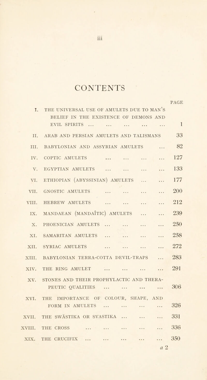 I. CONTENTS THE UNIVERSAL USE OF AMULETS DUE TO MAN’S PAGE BELIEF IN THE EXISTENCE OF DEMONS EVIL SPIRITS. AND 1 II. ARAB AND PERSIAN AMULETS AND TALISMANS 33 III. BABYLONIAN AND ASSYRIAN AMULETS ... 82 IV. COPTIC AMULETS . ... 127 V. EGYPTIAN AMULETS . ... 133 VI. ETHIOPIAN (ABYSSINIAN) AMULETS ... 177 VII. GNOSTIC AMULETS . ... 200 VIII. HEBREW AMULETS . ... 212 IX. MANDAEAN (MANDAITIC) AMULETS ... 239 X. PHOENICIAN AMULETS. 250 XI. SAMARITAN AMULETS . ... 258 XII. SYRIAC AMULETS . • • • 272 XIII. BABYLONIAN TERRA-COTTA DEVIL-TRAPS • • • 283 XIV. THE RING AMULET . • • • 291 XV. STONES AND THEIR PROPHYLACTIC AND THERA- PEUTIC QUALITIES . 306 XVI. THE IMPORTANCE OF COLOUR, SHAPE, AND FORM IN AMULETS . 326 XVII. THE SWASTIKA OR SVASTIKA. 331 XVIII. THE CROSS ... ... ... ... ... 336 XIX. THE CRUCIFIX . a 2 350