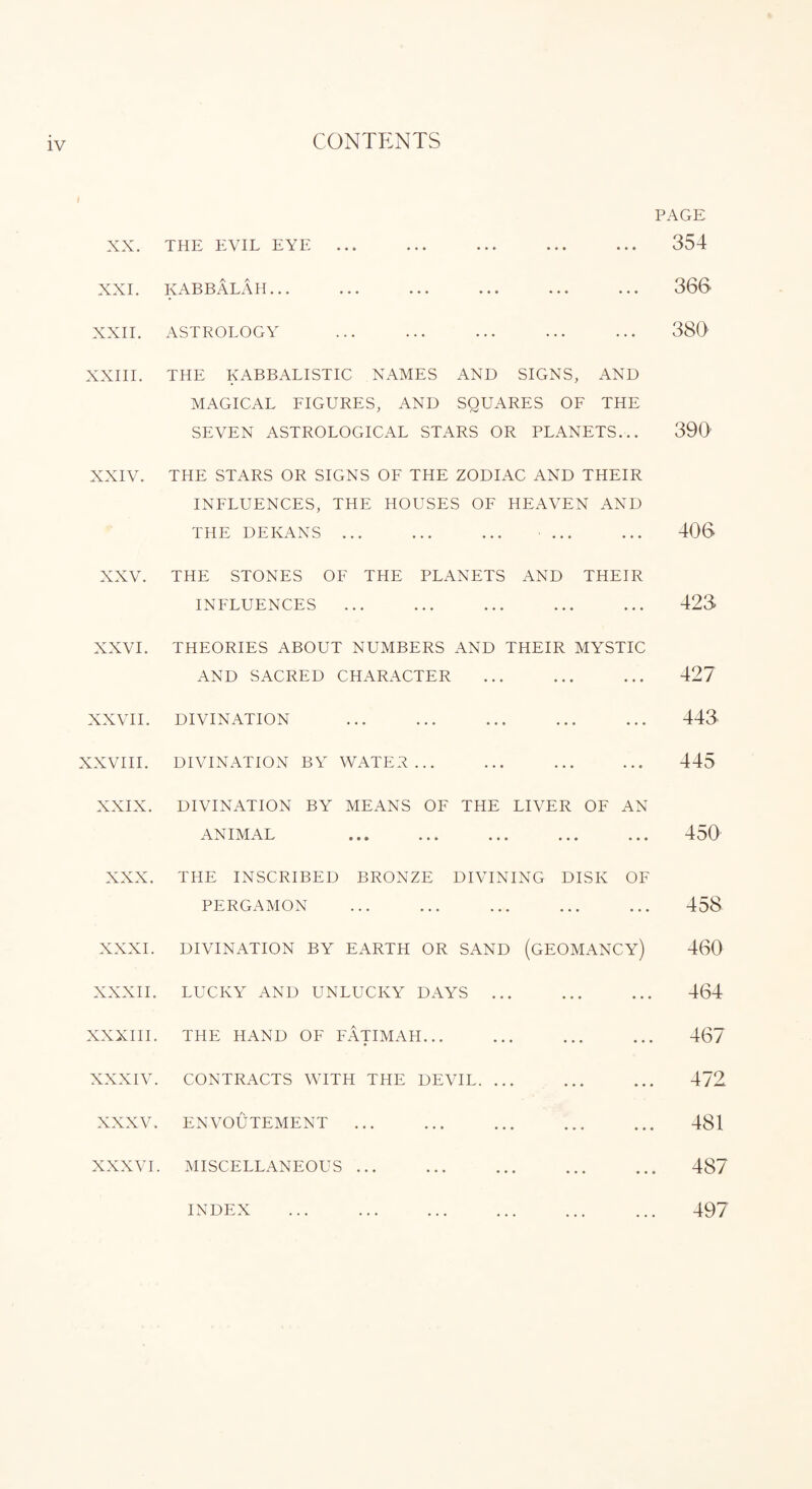 CONTENTS t PAGE XX. THE EVIL EYE ... ... ... ... ... 354 XXI. KABBALAH... ... ... ... ... ... 366 XXII. ASTROLOGY ... ... ... ... ... 380 XXIII. THE KABBALISTIC NAMES AND SIGNS, AND MAGICAL FIGURES, AND SQUARES OF THE SEVEN ASTROLOGICAL STARS OR PLANETS... 390 XXIV. THE STARS OR SIGNS OF THE ZODIAC AND THEIR INFLUENCES, THE HOUSES OF HEAVEN AND THE DEKANS. ... ... 406 XXV. THE STONES OF THE PLANETS AND THEIR INFLUENCES ... ... ... ... ... 423 XXVI. THEORIES ABOUT NUMBERS AND THEIR MYSTIC AND SACRED CHARACTER ... ... ... 427 XXVII. DIVINATION . 443 XXVIII. DIVINATION BY WATER. 445 XXIX. DIVINATION BY MEANS OF THE LIVER OF AN ANIMAL ... ... ... ... 450 XXX. THE INSCRIBED BRONZE DIVINING DISK OF PERGAMON . 458 XXXI. DIVINATION BY EARTH OR SAND (GEOMANCY) 460 XXXII. LUCKY AND UNLUCKY DAYS. 464 XXXIII. THE HAND OF FATIMAII. 467 XXXIV. CONTRACTS WITH THE DEVIL. 472 XXXV. ENVOUTEMENT. 481 XXXVI. MISCELLANEOUS. 487 INDEX ... . ... 497