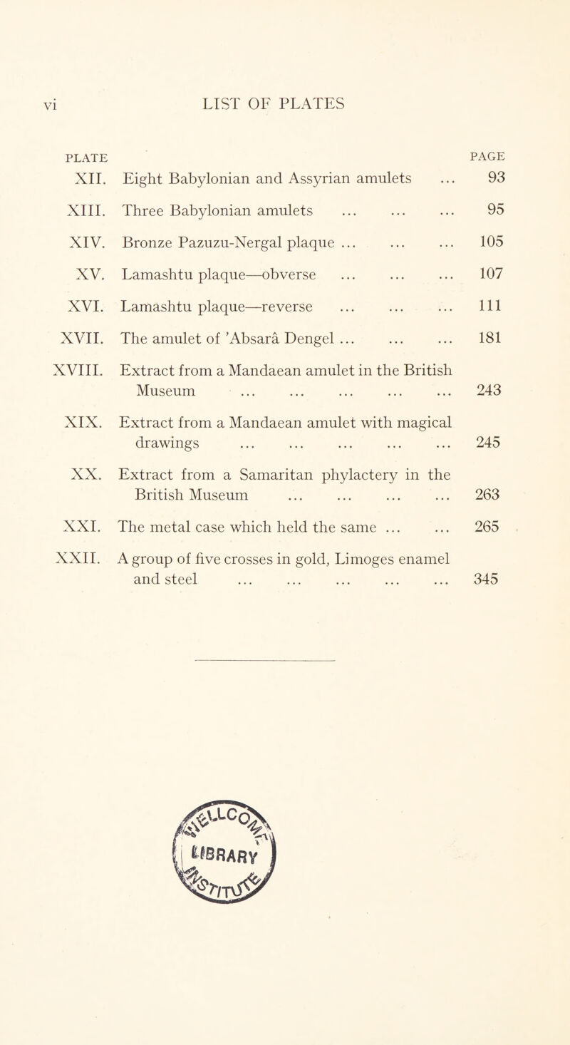 LIST OF PLATES PLATE PAGE XII. Eight Babylonian and Assyrian amulets ... 93 XIII. Three Babylonian amulets ... ... ... 95 XIV. Bronze Pazuzu-Nergal plaque ... ... ... 105 XV. Lamashtu plaque—obverse ... ... ... 107 XVI. Lamashtu plaque—reverse ... ... ... Ill XVII. The amulet of’Absara Dengel ... ... ... 181 XVIII. Extract from a Mandaean amulet in the British Museum ... ... ... ... ... 243 XIX. Extract from a Mandaean amulet with magical drawings ... ... ... ... ... 245 XX. Extract from a Samaritan phylactery in the British Museum ... ... ... ... 263 XXL The metal case which held the same ... ... 265 XXII. A group of five crosses in gold, Limoges enamel and steel ... ... ... ... ... 345