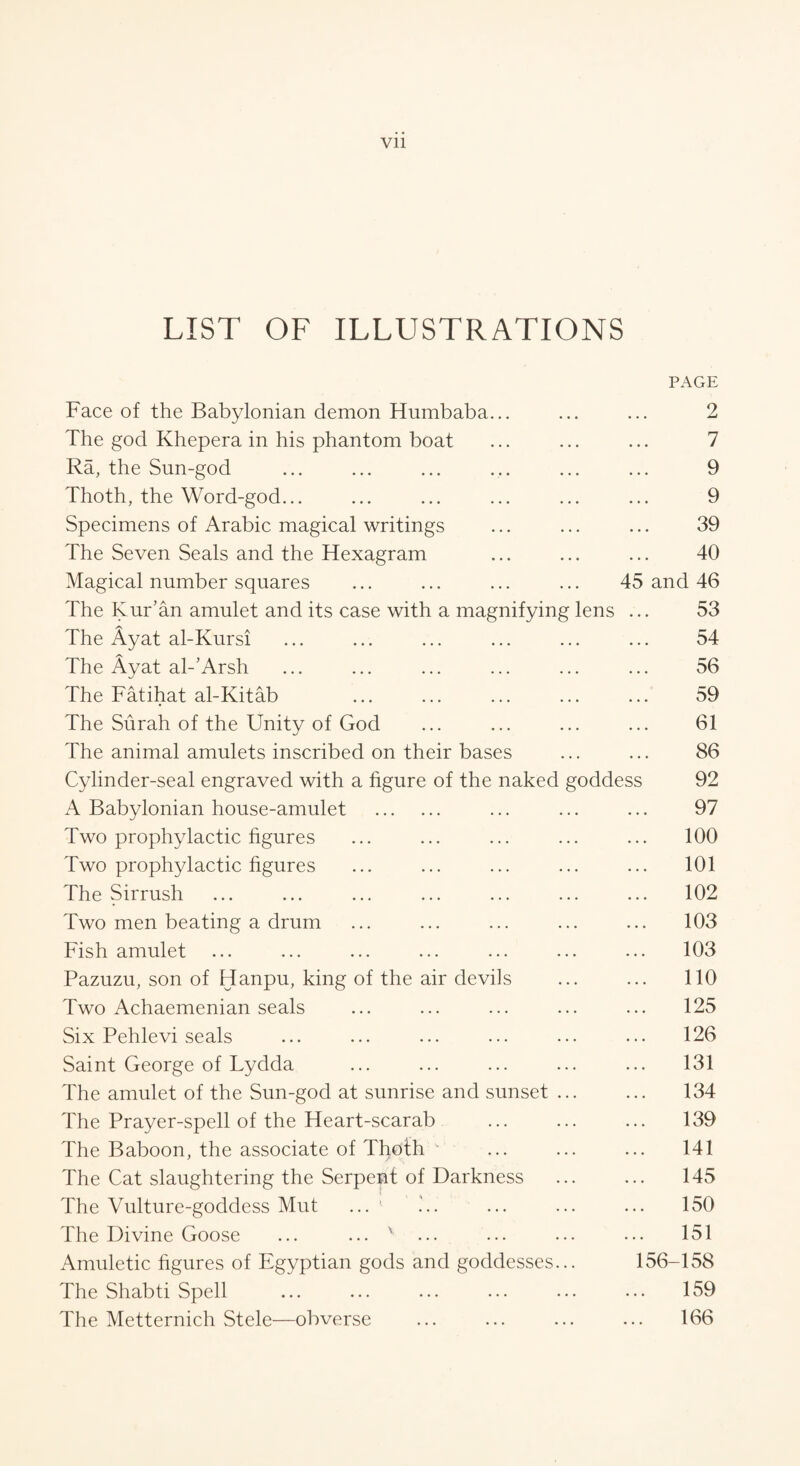 Vll LIST OF ILLUSTRATIONS PAGE Face of the Babylonian demon Humbaba... ... ... 2 The god Khepera in his phantom boat ... ... ... 7 Ra, the Sun-god ... ... ... ... ... ... 9 Thoth, the Word-god... ... ... ... ... ... 9 Specimens of Arabic magical writings ... ... ... 39 The Seven Seals and the Hexagram ... ... ... 40 Magical number squares ... ... ... ... 45 and 46 The Kur’an amulet and its case with a magnifying lens ... 53 The Ayat al-Kursi ... ... ... ... ... ... 54 The Ayat al-’Arsh ... ... ... ... ... ... 56 The Fatihat al-Kitab ... ... ... ... ... 59 The Surah of the Unity of God ... ... ... ... 61 The animal amulets inscribed on their bases ... ... 86 Cylinder-seal engraved with a figure of the naked goddess 92 A Babylonian house-amulet . ... ... ... 97 Two prophylactic figures ... ... ... ... ... 100 Two prophylactic figures ... ... ... ... ... 101 The Sirrush ... ... ... ... ... ... ... 102 Two men beating a drum ... ... ... ... ... 103 Fish amulet ... ... ... ... ... ... ... 103 Pazuzu, son of Hanpu, king of the air devils ... ... 110 Two Achaemenian seals ... ... ... ... ... 125 Six Pehlevi seals ... ... ... ... ... ... 126 Saint George of Lydda ... ... ... ... ... 131 The amulet of the Sun-god at sunrise and sunset. 134 The Prayer-spell of the Heart-scarab ... ... ... 139 The Baboon, the associate of Thoth  ... ... ... 141 The Cat slaughtering the Serpent of Darkness . 145 The Vulture-goddess Mut ... ' ... ... ... 150 The Divine Goose ... ... v ... ... ... ... 151 Amuletic figures of Egyptian gods and goddesses... 156-158 The Shabti Spell ... ... ... ... ... ... 159 The Metternich Stele—obverse ... ... ... ... 166