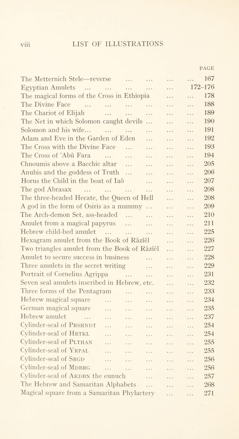 The Metternich Stele—reverse Egyptian Amulets The magical forms of the Cross in Ethiopia The Divine Face The Chariot of Elijah The Net in which Solomon caught devils ... Solomon and his wife... Adam and Eve in the Garden of Eden The Cross with the Divine Face The Cross of’Abu Fara Chnoumis above a Bacchic altar Anubis and the goddess of Truth ... Horns the Child in the boat of Iao The god Abrasax The three-headed Hecate, the Queen of Hell A god in the form of Osiris as a mummy ... The Arch-demon Set, ass-headed Amulet from a magical papyrus Hebrew child-bed amulet Hexagram amulet from the Book of Raziel Two triangles amulet from the Book of Raziel Amulet to secure success in business Three amulets in the secret writing Portrait of Cornelius Agrippa Seven seal amulets inscribed in Hebrew, etc. Three forms of the Pentagram Hebrew magical square German magical square Hebrew amulet Cylinder-seal of Prshndt Cylinder-seal of Hrtkl Cylinder-seal of Plthan Cylinder-seal of Yrpal Cylinder-seal of Srgd Cylinder-seal of Mdbrg Cylinder-seal of Akdbn the eunuch The Hebrew and Samaritan Alphabets Magical square from a Samaritan Phylactery PAGE 167 172-176 178 188 189 190 191 192 193 194 . 205 . 206 . 207 . 208 . 208 . 209 . 210 . 211 . 225 . 226 . 227 . 228 . 229 . 231 . 232 . 233 . 234 . 235 . 237 . 254 . 254 . 255 . 255 . 256 . 256 . 257 268 271