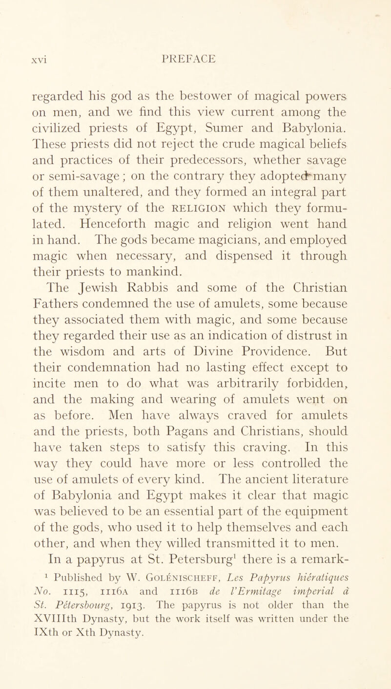 regarded his god as the bestower of magical powers on men, and we find this view current among the civilized priests of Egypt, Sumer and Babylonia. These priests did not reject the crude magical beliefs and practices of their predecessors, whether savage or semi-savage; on the contrary they adopted*many of them unaltered, and they formed an integral part of the mystery of the religion which they formu¬ lated. Henceforth magic and religion went hand in hand. The gods became magicians, and employed magic when necessary, and dispensed it through their priests to mankind. The Jewish Rabbis and some of the Christian Fathers condemned the use of amulets, some because they associated them with magic, and some because they regarded their use as an indication of distrust in the wisdom and arts of Divine Providence. But their condemnation had no lasting effect except to incite men to do what was arbitrarily forbidden, and the making and wearing of amulets went on as before. Men have always craved for amulets and the priests, both Pagans and Christians, should have taken steps to satisfy this craving. In this way they could have more or less controlled the use of amulets of every kind. The ancient literature of Babylonia and Egypt makes it clear that magic was believed to be an essential part of the equipment of the gods, who used it to help themselves and each other, and when they willed transmitted it to men. In a papyrus at St. Petersburg1 there is a remark- 1 Published by W. Golenischeff, Les Papyrus hieratiques No. 1115, iii6a and iii6b de VErmitage imperial d St. Petersbourg, 1913. The papyrus is not older than the XVIIIth Dynasty, but the work itself was written under the IXth or Xth Dynasty.