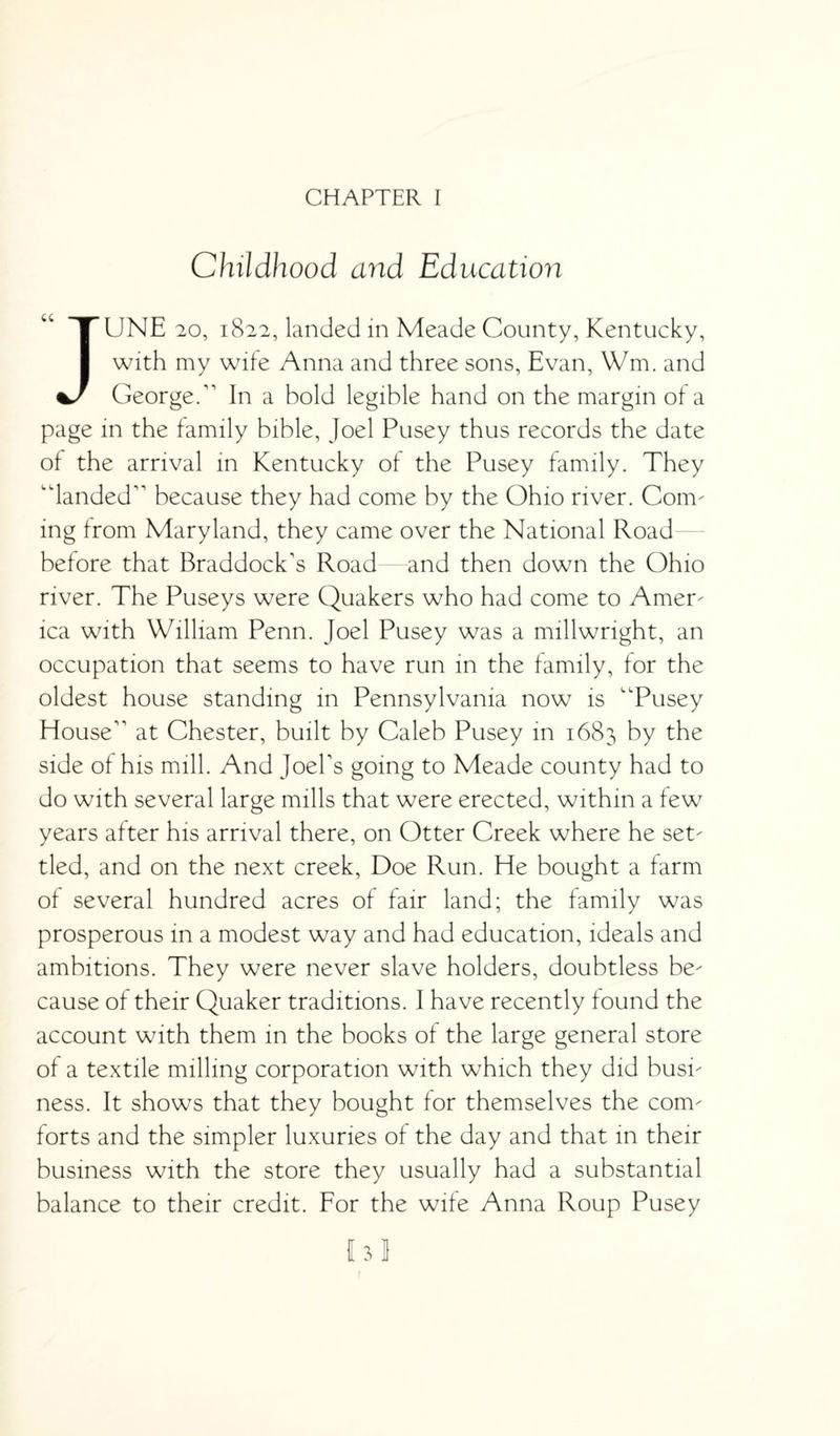 CHAPTER I Childhood and Education JUNE 20, 1822, landed in Meade County, Kentucky, with my wife Anna and three sons, Evan, Wm. and George/ In a bold legible hand on the margin of a page in the family bible, Joel Pusey thus records the date of the arrival in Kentucky of the Pusey family. They “landed because they had come by the Ohio river. Com¬ ing from Maryland, they came over the National Road before that Braddocks Road and then down the Ohio river. The Puseys were Quakers who had come to Amer¬ ica with William Penn. Joel Pusey was a millwright, an occupation that seems to have run in the family, for the oldest house standing in Pennsylvania now is “Pusey House at Chester, built by Caleb Pusey in 1683 by the side of his mill. And Joel's going to Meade county had to do with several large mills that were erected, within a few years after his arrival there, on Otter Creek where he set¬ tled, and on the next creek, Doe Run. He bought a farm of several hundred acres of fair land; the family was prosperous in a modest way and had education, ideals and ambitions. They were never slave holders, doubtless be¬ cause of their Quaker traditions. I have recently found the account with them in the books of the large general store of a textile milling corporation with which they did busi¬ ness. It shows that they bought for themselves the com¬ forts and the simpler luxuries of the day and that in their business with the store they usually had a substantial balance to their credit. For the wife Anna Roup Pusey