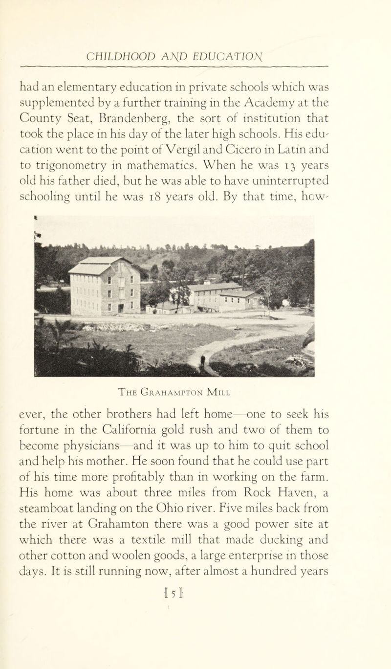 had an elementary education in private schools which was supplemented by a further training in the Academy at the County Seat, Brandenberg, the sort of institution that took the place in his day of the later high schools. His ediu cation went to the point of Vergil and Cicero in Latin and to trigonometry in mathematics. When he was 13 years old his father died, but he was able to have uninterrupted schooling until he was 18 years old. By that time, how- t The Grahampton Mill ever, the other brothers had left home—one to seek his fortune in the California gold rush and two of them to become physicians and it was up to him to quit school and help his mother. He soon found that he could use part of his time more profitably than in working on the farm. His home was about three miles from Rock Haven, a steamboat landing on the Ohio river. Five miles back from the river at Grahamton there was a good power site at which there was a textile mill that made ducking and other cotton and woolen goods, a large enterprise in those days. It is still running now, after almost a hundred years