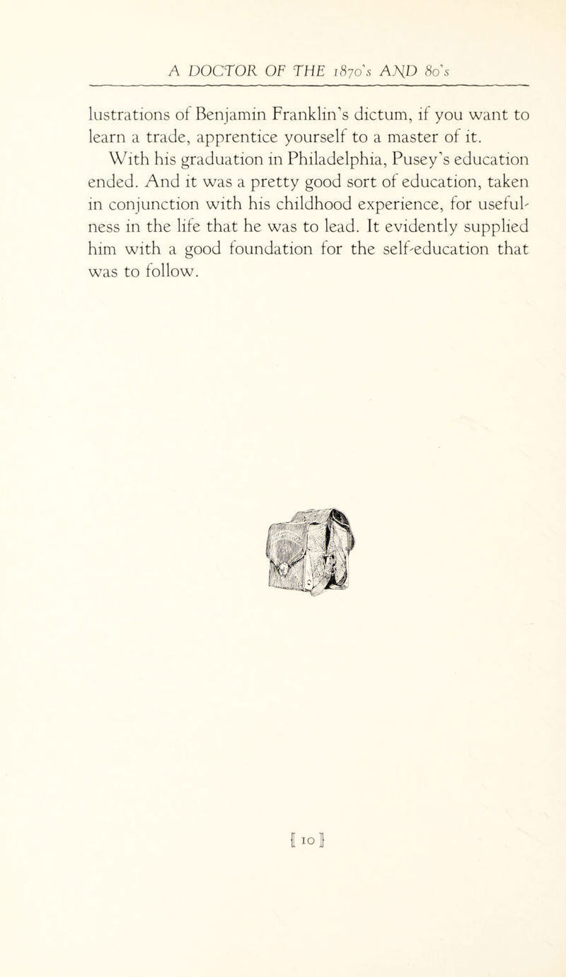 lustrations of Benjamin Franklin's dictum, if you want to learn a trade, apprentice yourself to a master of it. With his graduation in Philadelphia, Pusey's education ended. And it was a pretty good sort of education, taken in conjunction with his childhood experience, for useful¬ ness in the life that he was to lead. It evidently supplied him with a good foundation for the self-education that was to follow. fioj