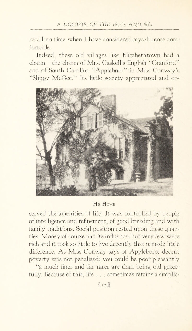 recall no time when I have considered myself more com¬ fortable. Indeed, these old villages like Elisabethtown had a charm—the charm of Mrs. GaskelBs English Cranford’’ and of South Carolina Appleboro” in Miss Conway’s Slippy McGee.” Its little society appreciated and ob- His Home served the amenities of life. It was controlled by people of intelligence and refinement, of good breeding and with family traditions. Social position rested upon these quali¬ ties. Money of course had its influence, but very few were rich and it took so little to live decently that it made little difference. As Miss Conway says of Appleboro, decent poverty was not penalised; you could be poor pleasantly a much finer and far rarer art than being old grace¬ fully. Because of this, life . . . sometimes retains a simplic- I12J