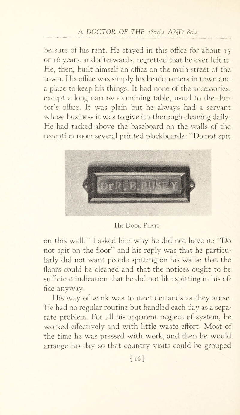 be sure of his rent. He stayed in this office for about 15 or 16 years, and afterwards, regretted that he ever left it. He, then, built himself an office on the main street of the town. His office was simply his headquarters in town and a place to keep his things. It had none of the accessories, except a long narrow examining table, usual to the doc¬ tor's office. It was plain but he always had a servant whose business it was to give it a thorough cleaning daily. He had tacked above the baseboard on the walls of the reception room several printed plackboards: “Do not spit His Door Plate on this wall. I asked him why he did not have it: “Do not spit on the floor and his reply was that he particu¬ larly did not want people spitting on his walls; that the floors could be cleaned and that the notices ought to be sufficient indication that he did not like spitting in his of¬ fice anyway. His way of work was to meet demands as they arose. He had no regular routine but handled each day as a sepa¬ rate problem. For all his apparent neglect of system, he worked effectively and with little waste effort. Most of the time he was pressed with work, and then he would arrange his day so that country visits could be grouped f 16J