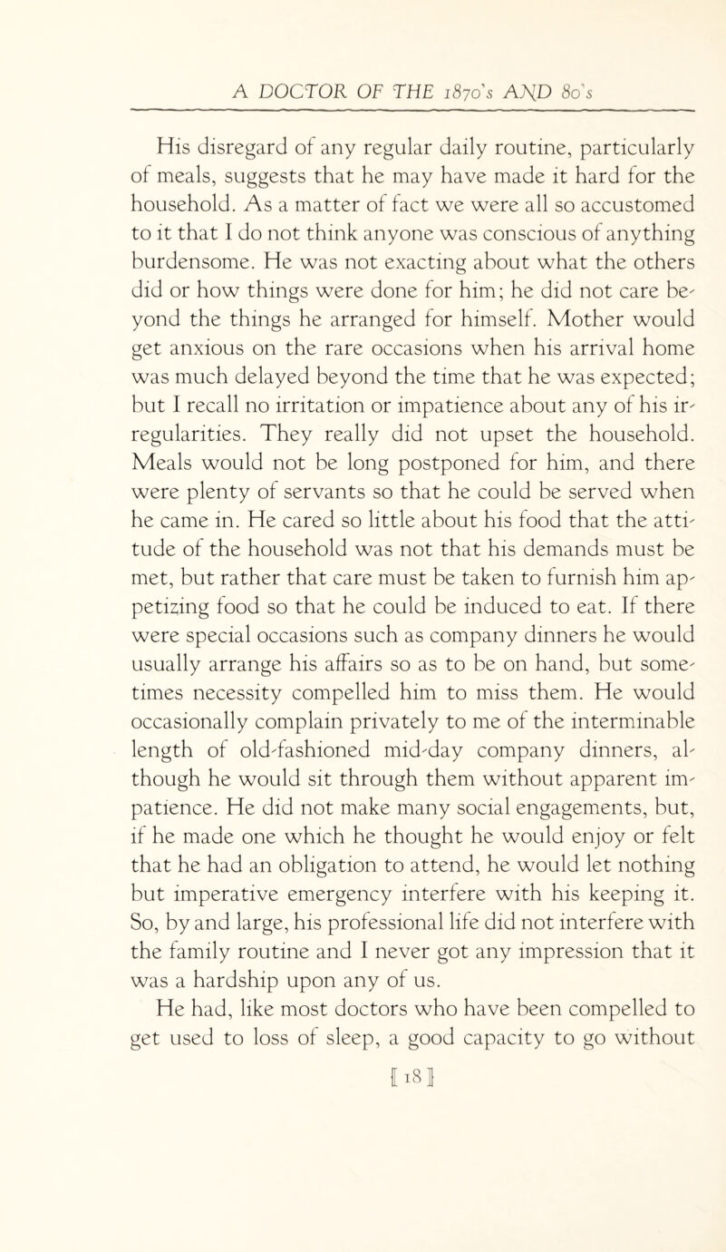 His disregard of any regular daily routine, particularly of meals, suggests that he may have made it hard for the household. As a matter of fact we were all so accustomed to it that I do not think anyone was conscious of anything burdensome. He was not exacting about what the others did or how things were done for him; he did not care be- yond the things he arranged for himself. Mother would get anxious on the rare occasions when his arrival home was much delayed beyond the time that he was expected; but I recall no irritation or impatience about any of his ir- regularities. They really did not upset the household. Meals would not be long postponed for him, and there were plenty of servants so that he could be served when he came in. He cared so little about his food that the atti- tude of the household was not that his demands must be met, but rather that care must be taken to furnish him ap¬ petising food so that he could be induced to eat. If there were special occasions such as company dinners he would usually arrange his affairs so as to be on hand, but some¬ times necessity compelled him to miss them. He would occasionally complain privately to me of the interminable length of old-fashioned mid-day company dinners, al¬ though he would sit through them without apparent im¬ patience. He did not make many social engagements, but, if he made one which he thought he would enjoy or felt that he had an obligation to attend, he would let nothing but imperative emergency interfere with his keeping it. So, by and large, his professional life did not interfere with the family routine and I never got any impression that it was a hardship upon any of us. He had, like most doctors who have been compelled to get used to loss of sleep, a good capacity to go without Ml