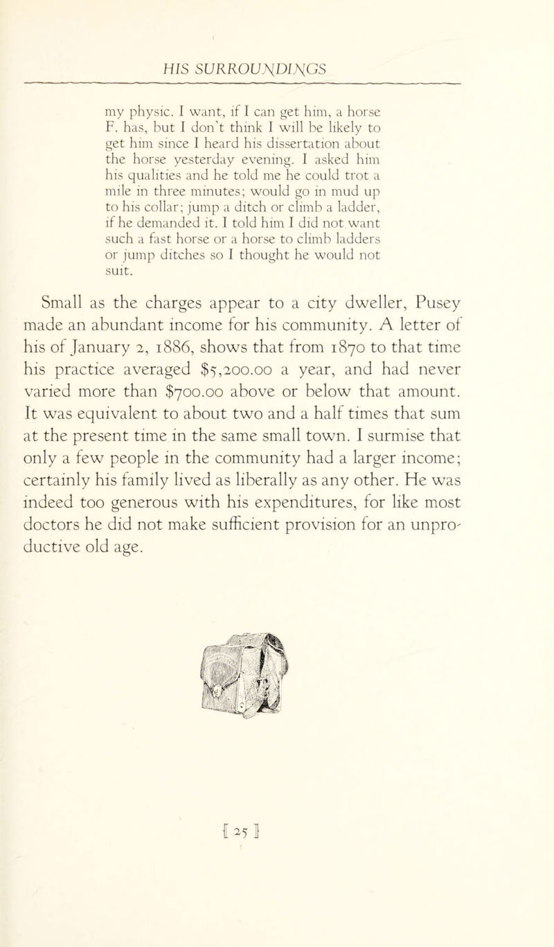 my physic. I want, if I can get him, a horse F. has, but I don’t think I will be likely to get him since I heard his dissertation about the horse yesterday evening. I asked him his qualities and he told me he could trot a mile in three minutes; would go in mud up to his collar; jump a ditch or climb a ladder, if he demanded it. I told him I did not want such a fast horse or a horse to climb ladders or jump ditches so I thought he would not suit. Small as the charges appear to a city dweller, Pusey made an abundant income for his community. A letter of his of January 2, 1886, shows that from 1870 to that time his practice averaged $5,200.00 a year, and had never varied more than $700.00 above or below that amount. It was equivalent to about two and a half times that sum at the present time in the same small town. I surmise that only a few people in the community had a larger income; certainly his family lived as liberally as any other. He was indeed too generous with his expenditures, for like most doctors he did not make sufficient provision for an unpro¬ ductive old age. I 25 1 1