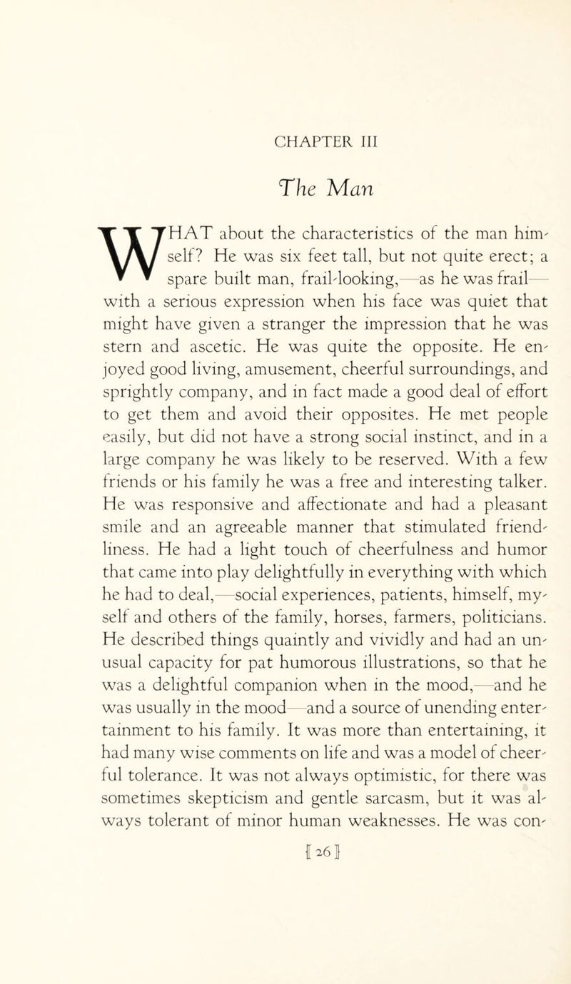 CHAPTER III The Man WHAT about the characteristics of the man him- self? He was six feet tall, but not quite erect; a spare built man, fraihlooking, as he was frail with a serious expression when his face was quiet that might have given a stranger the impression that he was stern and ascetic. He was quite the opposite. He en¬ joyed good living, amusement, cheerful surroundings, and sprightly company, and in fact made a good deal of effort to get them and avoid their opposites. He met people easily, but did not have a strong social instinct, and in a large company he was likely to be reserved. With a few friends or his family he was a free and interesting talker. He was responsive and affectionate and had a pleasant smile and an agreeable manner that stimulated friend¬ liness. He had a light touch of cheerfulness and humor that came into play delightfully in everything with which he had to deal,— social experiences, patients, himself, my¬ self and others of the family, horses, farmers, politicians. He described things quaintly and vividly and had an un¬ usual capacity for pat humorous illustrations, so that he was a delightful companion when in the mood,—and he was usually in the mood and a source of unending enter¬ tainment to his family. It was more than entertaining, it had many wise comments on life and was a model of cheer¬ ful tolerance. It was not always optimistic, for there was sometimes skepticism and gentle sarcasm, but it was al¬ ways tolerant of minor human weaknesses. He was con-