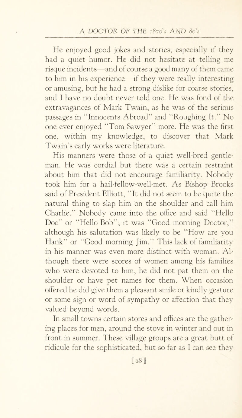 He enjoyed good jokes and stories, especially if they had a quiet humor. He did not hesitate at telling me risque incidents—and of course a good many of them came to him in his experience if they were really interesting or amusing, but he had a strong dislike for coarse stories, and I have no doubt never told one. He was fond of the extravagances of Mark Twain, as he was of the serious passages in “Innocents Abroad and “Roughing It. No one ever enjoyed “Tom Sawyer more. He was the first one, within my knowledge, to discover that Mark Twain's early works were literature. His manners were those of a quiet welbbred gentle¬ man. He was cordial but there was a certain restraint about him that did not encourage familiarity. Nobody took him for a hail-fellow-well-met. As Bishop Brooks said of President Elliott, “It did not seem to be quite the natural thing to slap him on the shoulder and call him Charlie. Nobody came into the office and said “Hello Doc or “Hello Bob; it was “Good morning Doctor, although his salutation was likely to be “How are you Hank or “Good morning Jim. This lack of familiarity in his manner was even more distinct with woman. Al¬ though there were scores of women among his families who were devoted to him, he did not pat them on the shoulder or have pet names for them. When occasion offered he did give them a pleasant smile or kindly gesture or some sign or word of sympathy or affection that they valued beyond words. In small towns certain stores and offices are the gather¬ ing places for men, around the stove in winter and out in front in summer. These village groups are a great butt of ridicule for the sophisticated, but so far as I can see they fhsj