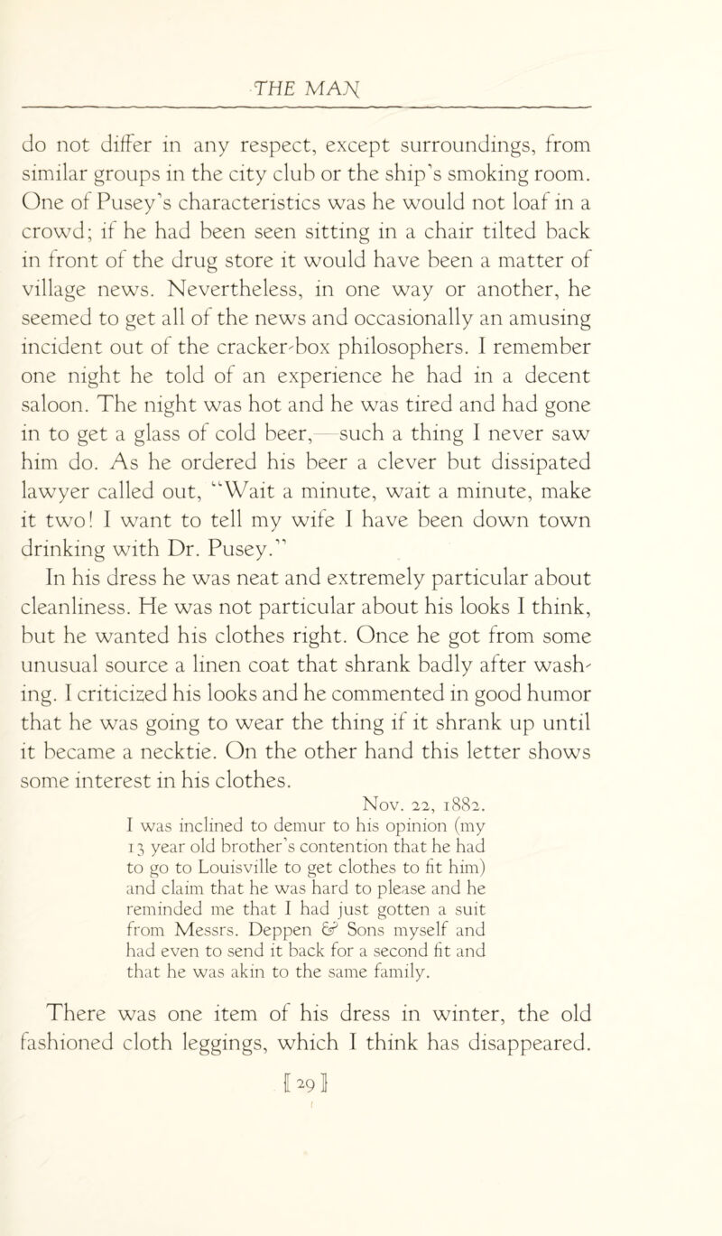 do not differ in any respect, except surroundings, from similar groups in the city club or the ship's smoking room. One of Pusey's characteristics was he would not loaf in a crowd; if he had been seen sitting in a chair tilted back in front of the drug store it would have been a matter of village news. Nevertheless, in one way or another, he seemed to get all of the news and occasionally an amusing incident out of the cracker-box philosophers. I remember one night he told of an experience he had in a decent saloon. The night was hot and he was tired and had gone in to get a glass of cold beer, such a thing 1 never saw him do. As he ordered his beer a clever but dissipated lawyer called out, “Wait a minute, wait a minute, make it two! I want to tell my wife I have been down town drinking with Dr. PuseyT In his dress he was neat and extremely particular about cleanliness. He was not particular about his looks I think, but he wanted his clothes right. Once he got from some unusual source a linen coat that shrank badly after wash¬ ing. I criticized his looks and he commented in good humor that he was going to wear the thing if it shrank up until it became a necktie. On the other hand this letter shows some interest in his clothes. NOV. 22, l882. I was inclined to demur to his opinion (my 13 year old brother’s contention that he had to go to Louisville to get clothes to fit him) and claim that he was hard to please and he reminded me that I had just gotten a suit from Messrs. Deppen 6? Sons myself and had even to send it back for a second fit and that he was akin to the same family. There was one item of his dress in winter, the old fashioned cloth leggings, which I think has disappeared. JA9I