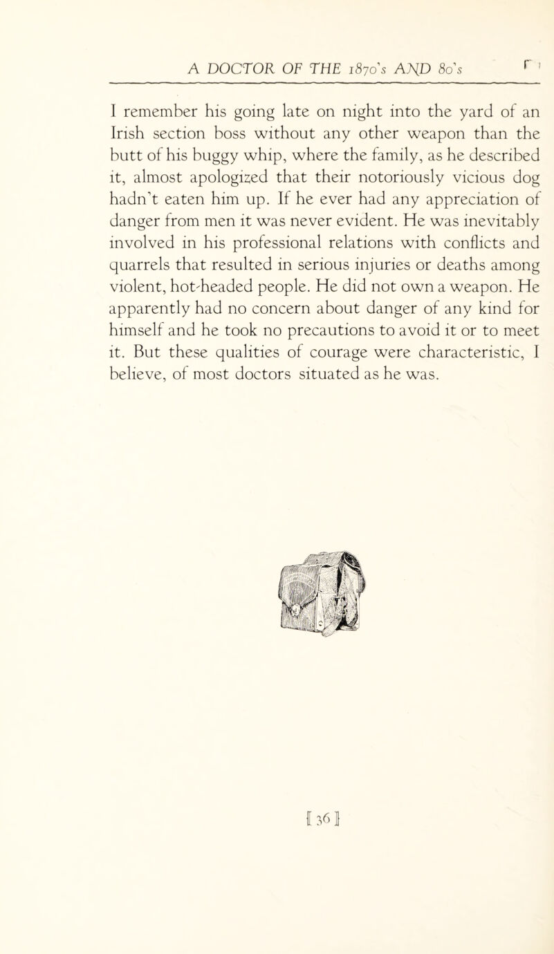 I remember his going late on night into the yard of an Irish section boss without any other weapon than the butt of his buggy whip, where the family, as he described it, almost apologised that their notoriously vicious dog hadn't eaten him up. If he ever had any appreciation of danger from men it was never evident. He was inevitably involved in his professional relations with conflicts and quarrels that resulted in serious injuries or deaths among violent, hot-headed people. He did not own a weapon. He apparently had no concern about danger of any kind for himself and he took no precautions to avoid it or to meet it. But these qualities of courage were characteristic, I believe, of most doctors situated as he was.