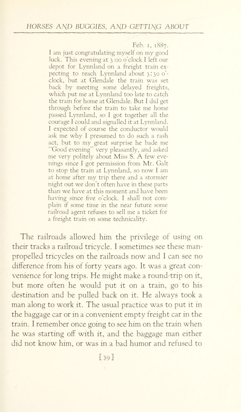 Feb. i, 1887. I am just congratulating myself on my good luck. This evening at 3 :oo o’clock I left our depot for Lynnland on a freight train ex- pecting to reach Lynnland about 3:30 o’¬ clock, but at Glendale the train was set back by meeting some delayed freights, which put me at Lynnland too late to catch the train for home at Glendale. But I did get through before the train to take me home passed Lynnland, so I got together all the courage I could and signalled it at Lynnland. I expected of course the conductor would ask me why I presumed to do such a rash act, but to my great surprise he bade me “Good evening” very pleasantly, and asked me very politely about Miss S. A few eve¬ nings since I got permission from Mr. Galt to stop the train at Lynnland, so now I am at home after my trip there and a stormier night out we don’t often have in these parts than we have at this moment and have been having since five o’clock. I shall not com¬ plain if some time in the near future some railroad agent refuses to sell me a ticket for a freight train on some technicality. The railroads allowed him the privilege of using on their tracks a railroad tricycle. I sometimes see these man- propelled tricycles on the railroads now and I can see no difference from his of forty years ago. It was a great con¬ venience for long trips. He might make a round-trip on it, but more often he would put it on a tram, go to his destination and be pulled back on it. He always took a man along to work it. The usual practice was to put it in the baggage car or in a convenient empty freight car in the train. I remember once going to see him on the train when he was starting off with it, and the baggage man either did not know him, or was in a bad humor and refused to I 39 J i