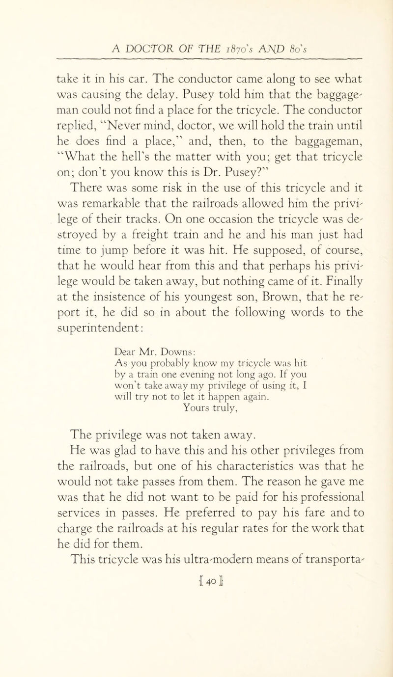 take it in his car. The conductor came along to sec what was causing the delay. Pusey told him that the baggage' man could not find a place for the tricycle. The conductor replied, Never mind, doctor, we will hold the tram until he does find a place, and, then, to the baggageman, What the hell's the matter with you; get that tricycle on; don't you know this is Dr. Pusey? There was some risk in the use of this tricycle and it was remarkable that the railroads allowed him the privi' lege of their tracks. On one occasion the tricycle was de' stroyed by a freight train and he and his man just had time to jump before it was hit. He supposed, of course, that he would hear from this and that perhaps his pnvi' lege would be taken away, but nothing came of it. Finally at the insistence of his youngest son, Brown, that he re' port it, he did so in about the following words to the superintendent: Dear Mr. Downs: As you probably know my tricycle was hit by a train one evening not long ago. If you won’t take away my privilege of using it, I will try not to let it happen again. Yours truly, The privilege was not taken away. He was glad to have this and his other privileges from the railroads, but one of his characteristics was that he would not take passes from them. The reason he gave me was that he did not want to be paid for his professional services in passes. He preferred to pay his fare and to charge the railroads at his regular rates for the work that he did for them. This tricycle was his ultramodern means of transporta' I40 J