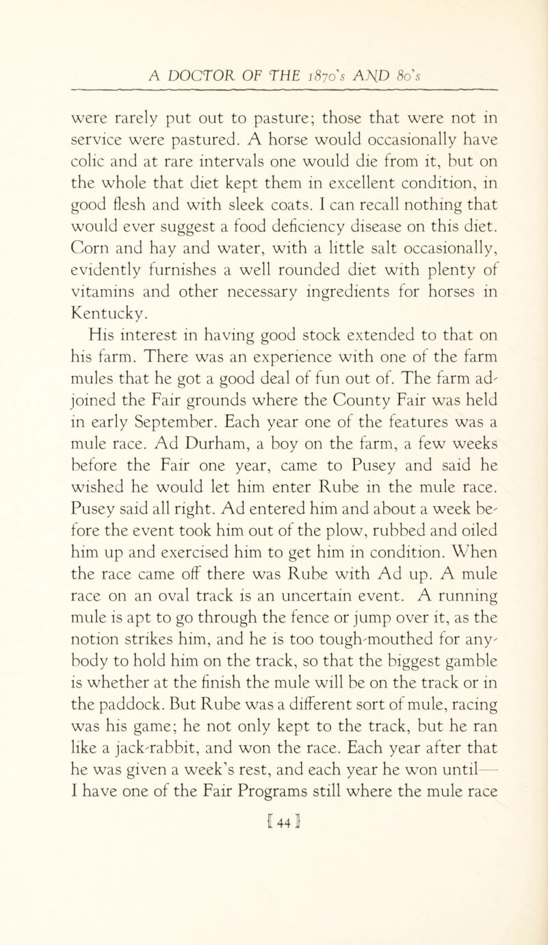 were rarely put out to pasture; those that were not in service were pastured. A horse would occasionally have colic and at rare intervals one would die from it, but on the whole that diet kept them in excellent condition, in good flesh and with sleek coats. I can recall nothing that would ever suggest a food deficiency disease on this diet. Corn and hay and water, with a little salt occasionally, evidently furnishes a well rounded diet with plenty of vitamins and other necessary ingredients for horses in Kentucky. His interest in having good stock extended to that on his farm. There was an experience with one of the farm mules that he got a good deal of fun out of. The farm ad- joined the Fair grounds where the County Fair was held m early September. Each year one of the features was a mule race. Ad Durham, a boy on the farm, a few weeks before the Fair one year, came to Pusey and said he wished he would let him enter Rube in the mule race. Pusey said all right. Ad entered him and about a week be¬ fore the event took him out of the plow, rubbed and oiled him up and exercised him to get him in condition. When the race came off there was Rube with Ad up. A mule race on an oval track is an uncertain event. A running mule is apt to go through the fence or jump over it, as the notion strikes him, and he is too tough-mouthed for any¬ body to hold him on the track, so that the biggest gamble is whether at the finish the mule will be on the track or in the paddock. But Rube was a different sort of mule, racing was his game; he not only kept to the track, but he ran like a jack-rabbit, and won the race. Each year after that he was given a week's rest, and each year he won until I have one of the Fair Programs still where the mule race I 44 1