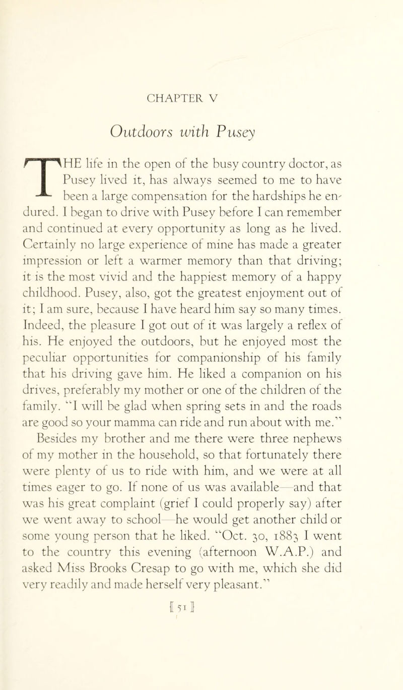 CHAPTER V Outdoors with Pusey THE life in the open of the busy country doctor, as Pusey lived it, has always seemed to me to have been a large compensation for the hardships he en¬ dured. I began to drive with Pusey before I can remember and continued at every opportunity as long as he lived. Certainly no large experience of mine has made a greater impression or left a warmer memory than that driving; it is the most vivid and the happiest memory of a happy childhood. Pusey, also, got the greatest enjoyment out of it; I am sure, because I have heard him say so many times. Indeed, the pleasure I got out of it was largely a reflex of his. He enjoyed the outdoors, but he enjoyed most the peculiar opportunities for companionship of his family that his driving gave him. He liked a companion on his drives, preferably my mother or one of the children of the family. “I will be glad when spring sets in and the roads are good so your mamma can ride and run about with me.” Besides my brother and me there were three nephews of my mother in the household, so that fortunately there were plenty of us to ride with him, and we were at all times eager to go. If none of us was available—and that was his great complaint (grief I could properly say) after we went away to school he would get another child or some young person that he liked. ”Oct. 30, 1883 I went to the country this evening (afternoon W.A.P.) and asked Miss Brooks Cresap to go with me, which she did very readily and made herself very pleasant.” I51J