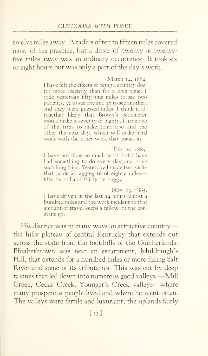 twelve miles away. A radius of ten to fifteen miles covered most of his practice, but a drive of twenty or twenty- five miles away was an ordinary occurrence. It took six or eight hours but was only a part of the day’s work. March 14, 1884. I have felt the effects of being a country doc¬ tor more recently than for a long time. I rode yesterday fifty-nine miles to see two patients, 32 to see one and 27 to see another, and they were guessed miles. I think it al¬ together likely that Brown’s pedometer would make it seventy or eighty. I have one of the trips to make tomorrow and the other the next day, which will make hard work with the other work that comes in. Feb. 20, 1885. I have not done so much work but I have had something to do every day and some such long trips. Yesterday I made two visits that made an aggregate of eighty miles—- fifty by rail and thirty by buggy. Nov. 13, 1885. I have driven in the last 24 hours almost a hundred miles and the work incident to that amount of travel keeps a fellow on the con¬ stant go. His district was in many ways an attractive country the hilly plateau of central Kentucky that extends out across the state from the foot-hills of the Cumberlands. Elizabethtown was near an escarpment, Muldraugh’s Hill, that extends for a hundred miles or more facing Salt River and some of its tributaries. This was cut by deep ravines that led down into numerous good valleys,—Mill Creek, Cedar Creek, Younger’s Creek valleys—where many prosperous people lived and where he went often. The valleys were fertile and luxuriant, the uplands fairly