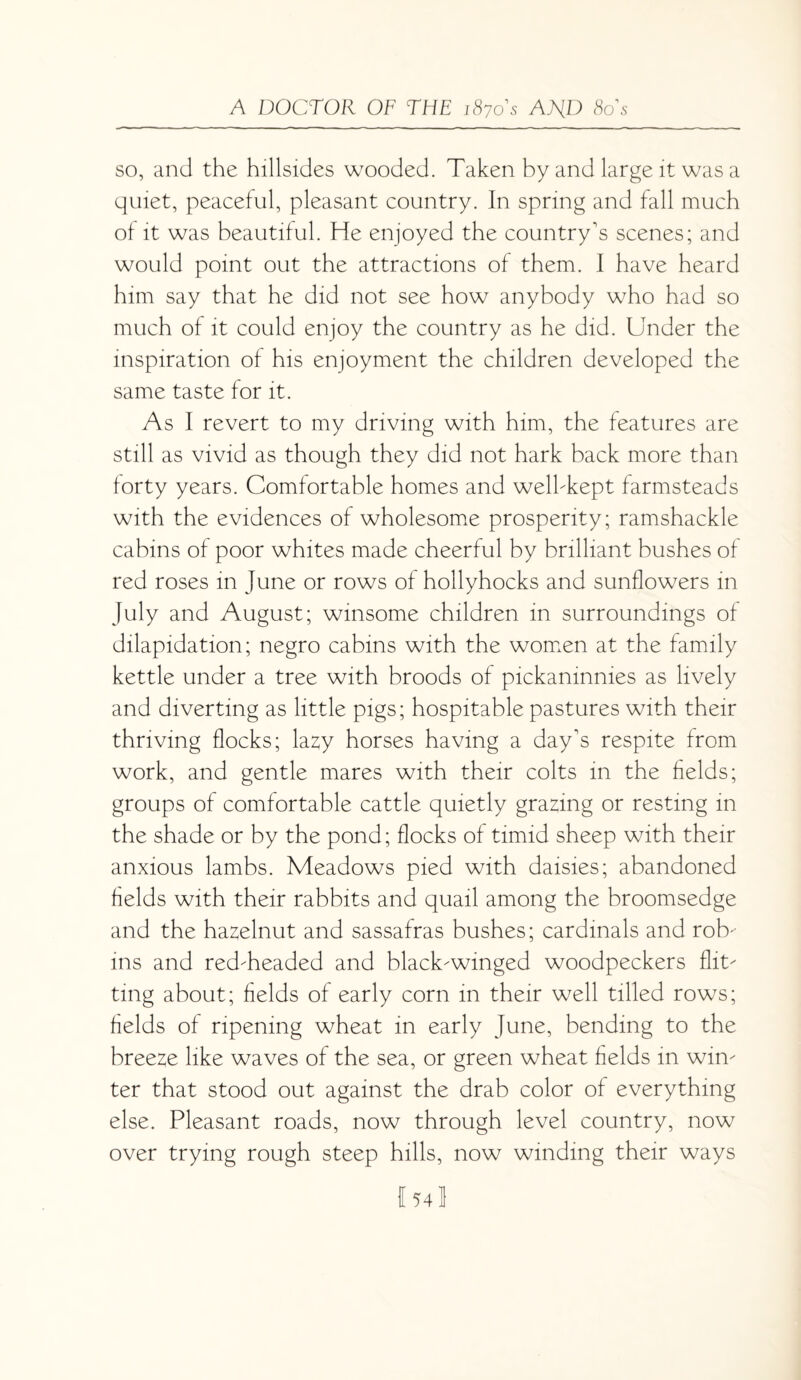 so, and the hillsides wooded. Taken by and large it was a quiet, peaceful, pleasant country. In spring and fall much of it was beautiful. He enjoyed the country's scenes; and would point out the attractions of them. I have heard him say that he did not see how anybody who had so much of it could enjoy the country as he did. Under the inspiration of his enjoyment the children developed the same taste for it. As I revert to my driving with him, the features are still as vivid as though they did not hark back more than forty years. Comfortable homes and well-kept farmsteads with the evidences of wholesome prosperity; ramshackle cabins of poor whites made cheerful by brilliant bushes of red roses in June or rows of hollyhocks and sunflowers in July and August; winsome children in surroundings of dilapidation; negro cabins with the women at the family kettle under a tree with broods of pickaninnies as lively and diverting as little pigs; hospitable pastures with their thriving flocks; lazy horses having a day's respite from work, and gentle mares with their colts in the fields; groups of comfortable cattle quietly grazing or resting in the shade or by the pond; flocks of timid sheep with their anxious lambs. Meadows pied with daisies; abandoned fields with their rabbits and quail among the broomsedge and the hazelnut and sassafras bushes; cardinals and rob¬ ins and red-headed and black-winged woodpeckers flit¬ ting about; fields of early corn in their well tilled rows; fields of ripening wheat in early June, bending to the breeze like waves of the sea, or green wheat fields in win¬ ter that stood out against the drab color of everything else. Pleasant roads, now through level country, now over trying rough steep hills, now winding their ways