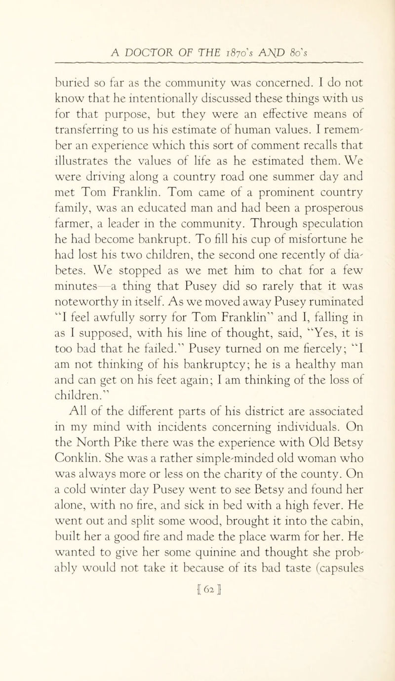 buried so far as the community was concerned. I do not know that he intentionally discussed these things with us for that purpose, but they were an effective means of transferring to us his estimate of human values. I remem^ ber an experience which this sort of comment recalls that illustrates the values of life as he estimated them. We were driving along a country road one summer day and met Tom Franklin. Tom came of a prominent country family, was an educated man and had been a prosperous farmer, a leader in the community. Through speculation he had become bankrupt. To fill his cup of misfortune he had lost his two children, the second one recently of dia- betes. We stopped as we met him to chat for a few minutes a thing that Pusey did so rarely that it was noteworthy in itself. As we moved away Pusey ruminated “I feel awfully sorry for Tom Franklin'1 and I, falling in as I supposed, with his line of thought, said, Yes, it is too bad that he failed.11 Pusey turned on me fiercely; I am not thinking of his bankruptcy; he is a healthy man and can get on his feet again; I am thinking of the loss of children.11 All of the different parts of his district are associated in my mind with incidents concerning individuals. On the North Pike there was the experience with Old Betsy Conklin. She was a rather simple-minded old woman who was always more or less on the charity of the county. On a cold winter day Pusey went to see Betsy and found her alone, with no fire, and sick in bed with a high fever. Fie went out and split some wood, brought it into the cabin, built her a good fire and made the place warm for her. He wanted to give her some quinine and thought she prob¬ ably would not take it because of its bad taste (capsules