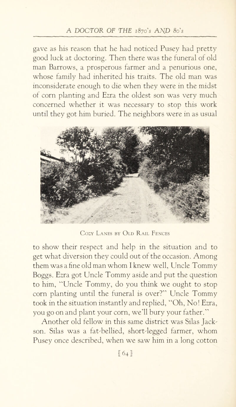 gave as his reason that he had noticed Pusey had pretty good luck at doctoring. Then there was the funeral of old man Barrows, a prosperous farmer and a penurious one, whose family had inherited his traits. The old man was inconsiderate enough to die when they were in the midst of corn planting and Ezra the oldest son was very much concerned whether it was necessary to stop this work until they got him buried. The neighbors were in as usual Cozy Lanes by Old Rail Fences to show their respect and help in the situation and to get what diversion they could out of the occasion. Among them was a fine old man whom I knew well, Uncle Tommy Boggs. Ezra got Uncle Tommy aside and put the question to him, “Uncle Tommy, do you think we ought to stop corn planting until the funeral is over?” Uncle Tommy took in the situation instantly and replied, “Oh, No! Ezra, you go on and plant your corn, we'll bury your father.” Another old fellow in this same district was Silas Jack- son. Silas was a fatTellied, shortdegged farmer, whom Pusey once described, when we saw him in a long cotton {64!