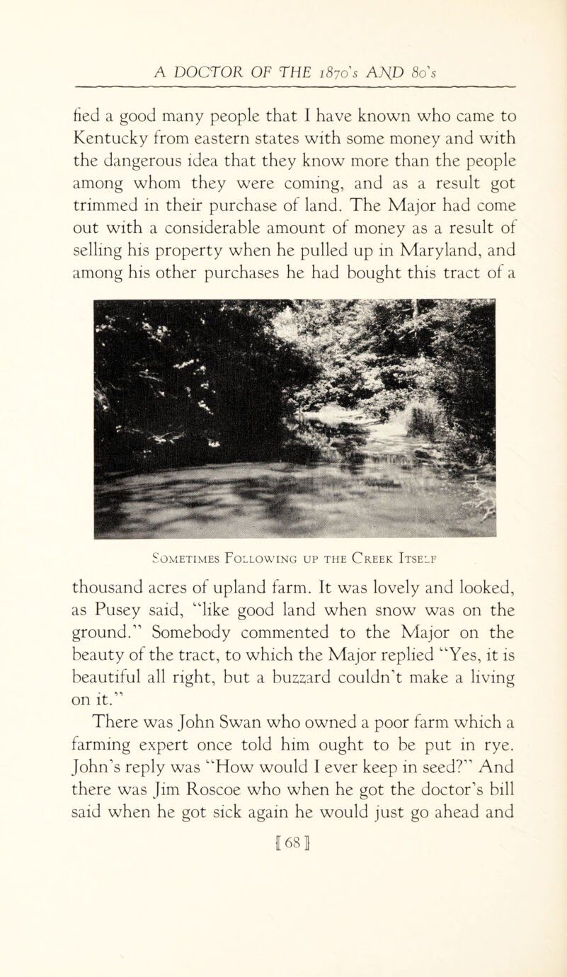 fied a good many people that 1 have known who came to Kentucky from eastern states with some money and with the dangerous idea that they know more than the people among whom they were coming, and as a result got trimmed in their purchase of land. The Major had come out with a considerable amount of money as a result of selling his property when he pulled up in Maryland, and among his other purchases he had bought this tract of a Sometimes Following up the Creek Itself thousand acres of upland farm. It was lovely and looked, as Pusey said, dike good land when snow was on the ground. Somebody commented to the Major on the beauty of the tract, to which the Major replied Yes, it is beautiful all right, but a bu^ard couldn't make a living on it. There was John Swan who owned a poor farm which a farming expert once told him ought to be put in rye. John's reply was How would I ever keep in seed? And there was Jim Roscoe who when he got the doctor's bill said when he got sick again he would just go ahead and 1681