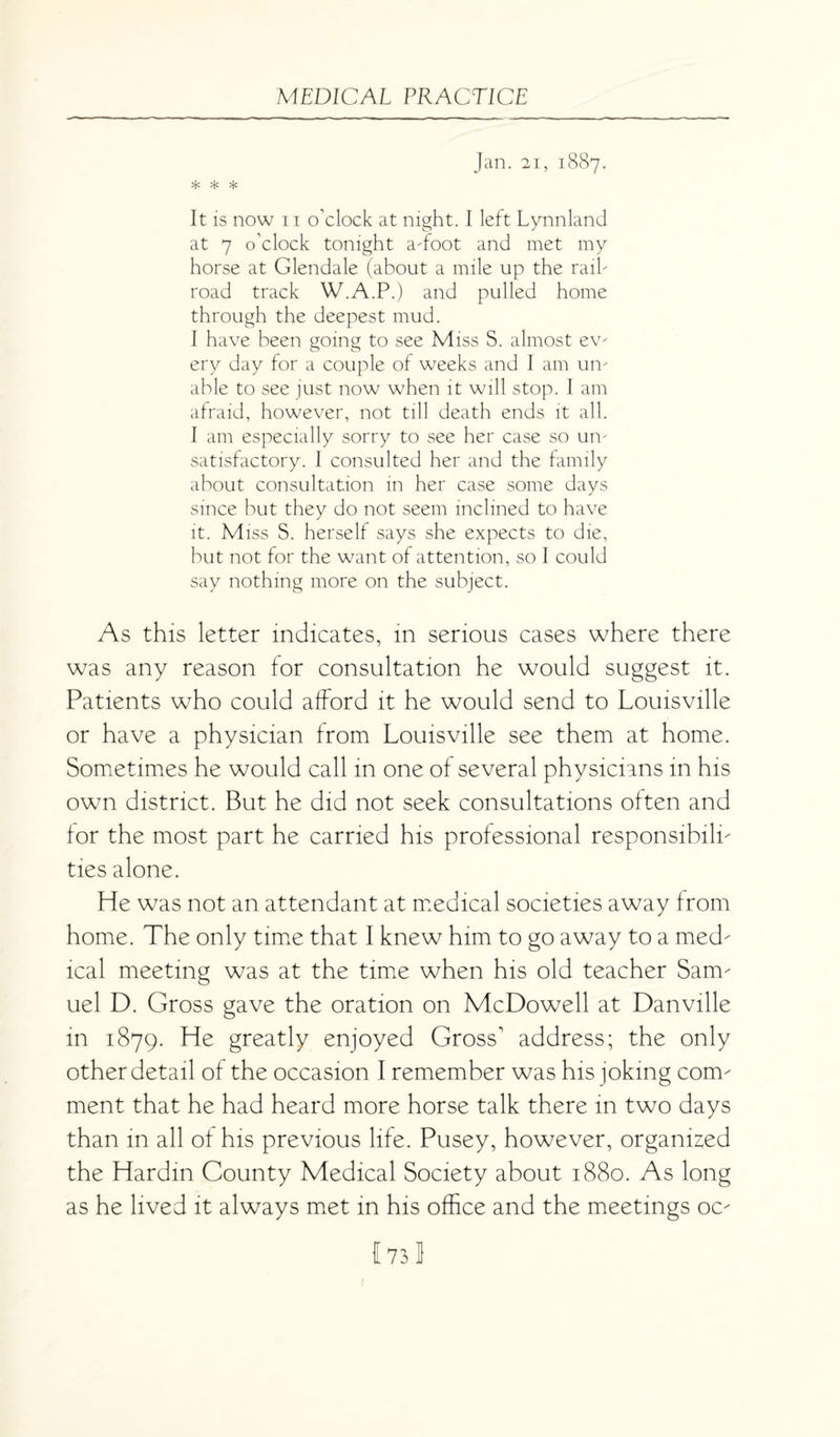 Jan. 21, 1887. * * * It is now 11 o'clock at night. I left Lynnland at 7 o’clock tonight a-foot and met my horse at Glendale (about a mile up the raib road track W.A.P.) and pulled home through the deepest mud. I have been going to see Miss S. almost ev- ery day for a couple of weeks and I am un¬ able to see just now when it will stop. I am afraid, however, not till death ends it all. I am especially sorry to see her case so un¬ satisfactory. 1 consulted her and the family about consultation in her case some days since but they do not seem inclined to have it. Miss S. herself says she expects to die, but not for the want of attention, so I could say nothing more on the subject. As this letter indicates, in serious cases where there was any reason for consultation he would suggest it. Patients who could afford it he would send to Louisville or have a physician from Louisville see them at home. Sometimes he would call in one of several physicians in his own district. But he did not seek consultations often and for the most part he carried his professional responsibili¬ ties alone. He was not an attendant at medical societies away from home. The only time that I knew him to go away to a med- ical meeting was at the time when his old teacher Sam¬ uel D. Gross gave the oration on McDowell at Danville in 1879. He greatly enjoyed Gross1 address; the only other detail of the occasion I remember was his joking com¬ ment that he had heard more horse talk there in two days than in all of his previous life. Pusey, however, organised the Hardin County Medical Society about 1880. As long as he lived it always met in his office and the meetings oc-