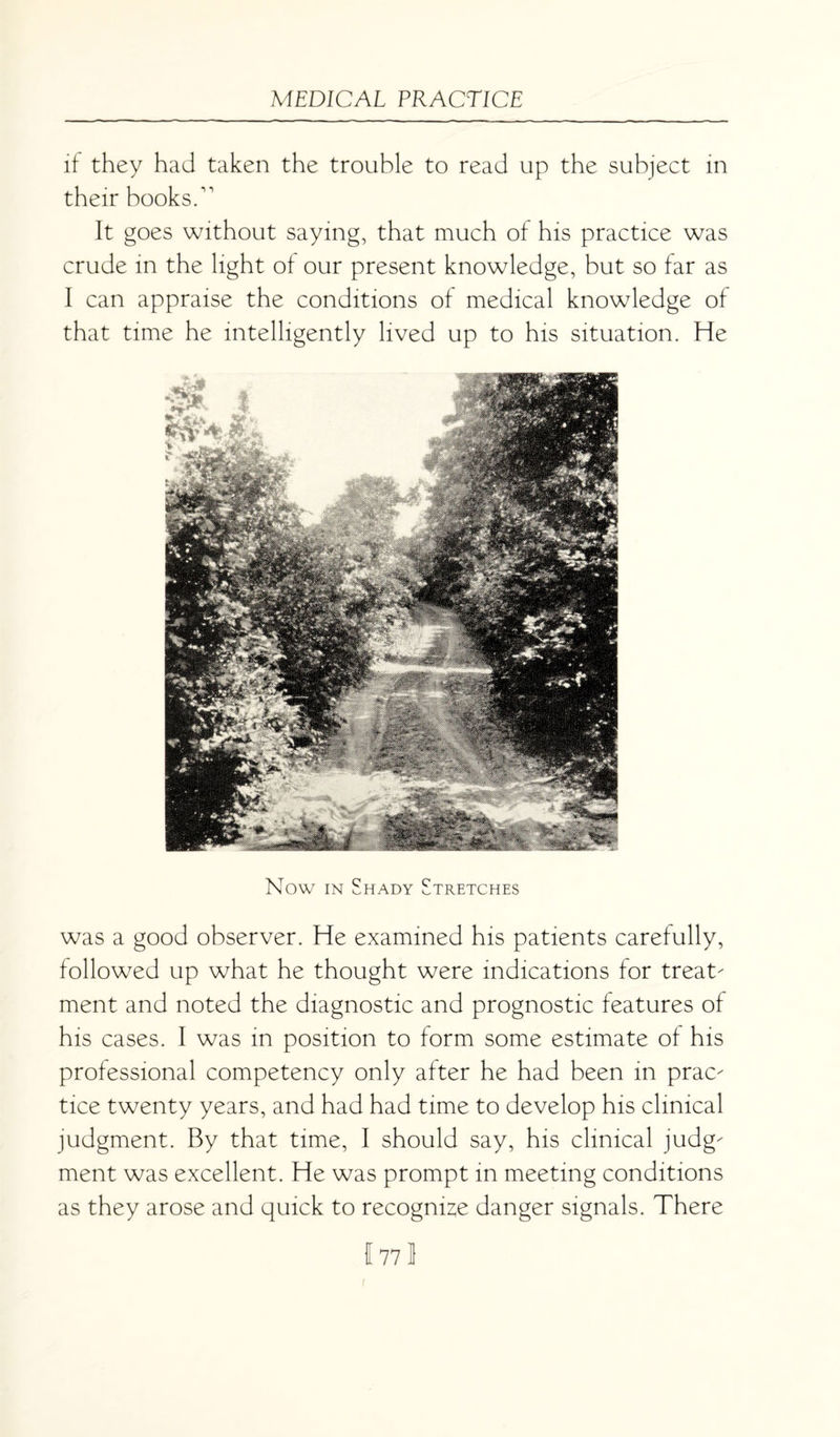 if they had taken the trouble to read up the subject in their books/1 It goes without saying, that much of his practice was crude in the light of our present knowledge, but so far as I can appraise the conditions of medical knowledge of that time he intelligently lived up to his situation. He Now in Shady Stretches was a good observer. He examined his patients carefully, followed up what he thought were indications for treat¬ ment and noted the diagnostic and prognostic features of his cases. I was in position to form some estimate of his professional competency only after he had been in prac¬ tice twenty years, and had had time to develop his clinical judgment. By that time, I should say, his clinical judg¬ ment was excellent. He was prompt in meeting conditions as they arose and quick to recognize danger signals. There 1771 r