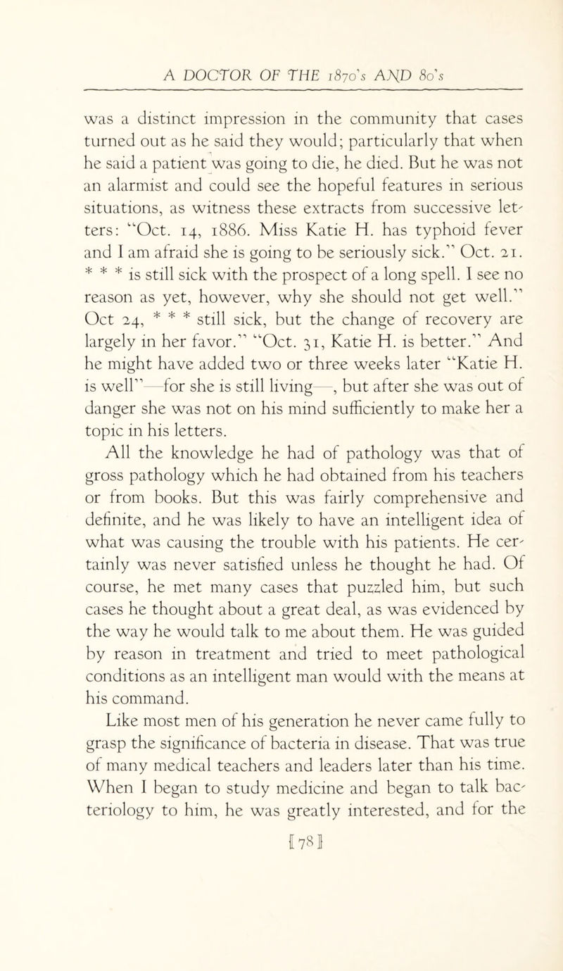 was a distinct impression in the community that cases turned out as he said they would; particularly that when he said a patient was going to die, he died. But he was not an alarmist and could see the hopeful features in serious situations, as witness these extracts from successive let' ters: “Oct. 14, 1886. Miss Katie H. has typhoid fever and I am afraid she is going to be seriously sick A Oct. 21. * * * is still sick with the prospect of a long spell. I see no reason as yet, however, why she should not get well A Oct 24, * * * still sick, but the change of recovery are largely in her favor A “Oct. 31, Katie H. is better A And he might have added two or three weeks later “Katie H. is well1’—for she is still living , but after she was out of danger she was not on his mind sufficiently to make her a topic in his letters. All the knowledge he had of pathology was that of gross pathology which he had obtained from his teachers or from books. But this was fairly comprehensive and definite, and he was likely to have an intelligent idea of what was causing the trouble with his patients. He cem tainly was never satisfied unless he thought he had. Of course, he met many cases that puzzled him, but such cases he thought about a great deal, as was evidenced by the way he would talk to me about them. He was guided by reason in treatment and tried to meet pathological conditions as an intelligent man would with the means at his command. Like most men of his generation he never came fully to grasp the significance of bacteria in disease. That was true of many medical teachers and leaders later than his time. When I began to study medicine and began to talk bac^ tenology to him, he was greatly interested, and for the 1781