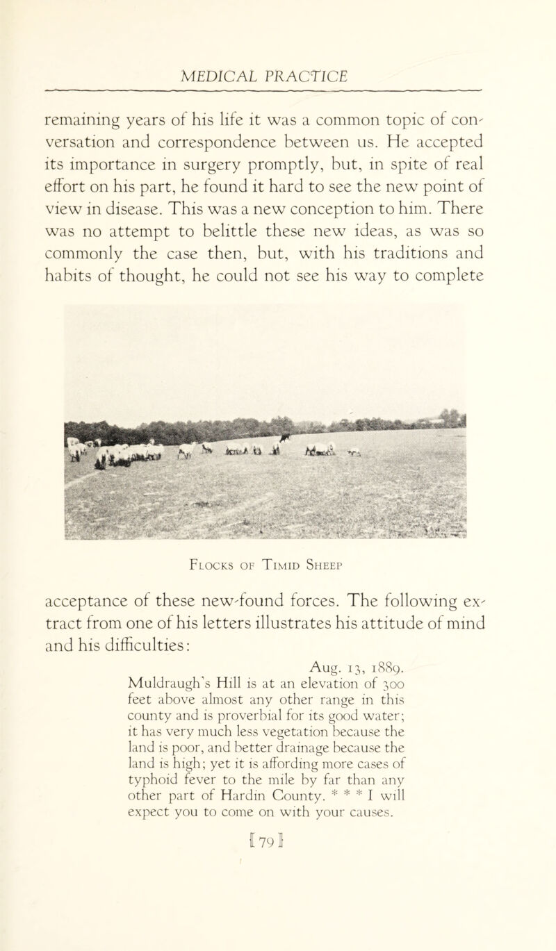 remaining years of his life it was a common topic of con¬ versation and correspondence between us. He accepted its importance in surgery promptly, but, in spite of real effort on his part, he found it hard to see the new point of view in disease. This was a new conception to him. There was no attempt to belittle these new ideas, as was so commonly the case then, but, with his traditions and habits of thought, he could not see his way to complete Flocks of Timid Sheep acceptance of these new-found forces. The following ex¬ tract from one of his letters illustrates his attitude of mind and his difficulties: Aug. 13, 1889. Muldraugh’s Hill is at an elevation of 300 feet above almost any other range in this county and is proverbial for its good water; it has very much less vegetation because the land is poor, and better drainage because the land is high; yet it is affording more cases of typhoid fever to the mile by far than any other part of Hardin County. * * * I will expect you to come on with your causes.