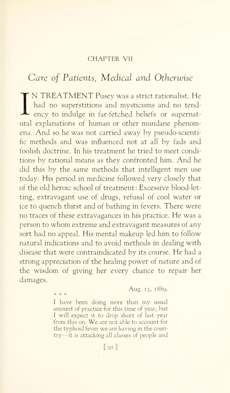 CHAPTER VII Care of Patients, Medical and Otherwise IN TREATMENT Pusey was a strict rationalist. He had no superstitions and mysticisms and no tend ency to indulge in farTetched beliefs or supernat ural explanations of human or other mundane phenoim ena. And so he was not carried away by pseudoScienti he methods and was influenced not at all by fads and foolish doctrine. In his treatment he tried to meet condi tions by rational means as they confronted him. And he did this by the same methods that intelligent men use today. His period in medicine followed very closely that of the old heroic school of treatment: Excessive blooddet ting, extravagant use of drugs, refusal of cool water or ice to quench thirst and of bathing in fevers. There were no traces of these extravagances in his practice. He was a person to whom extreme and extravagant measures of any sort had no appeal. His mental makeup led him to follow natural indications and to avoid methods in dealing with disease that were contraindicated by its course. He had a strong appreciation of the healing power of nature and of the wisdom of giving her every chance to repair her damages. Aug. 13, 1889. * * * I have been doing more than my usual amount of practice for this time of year, but I will expect it to drop short of last year from this on. We are not able to account for the typhoid fever we are having in the coum try—it is attacking all classes of people and f 911