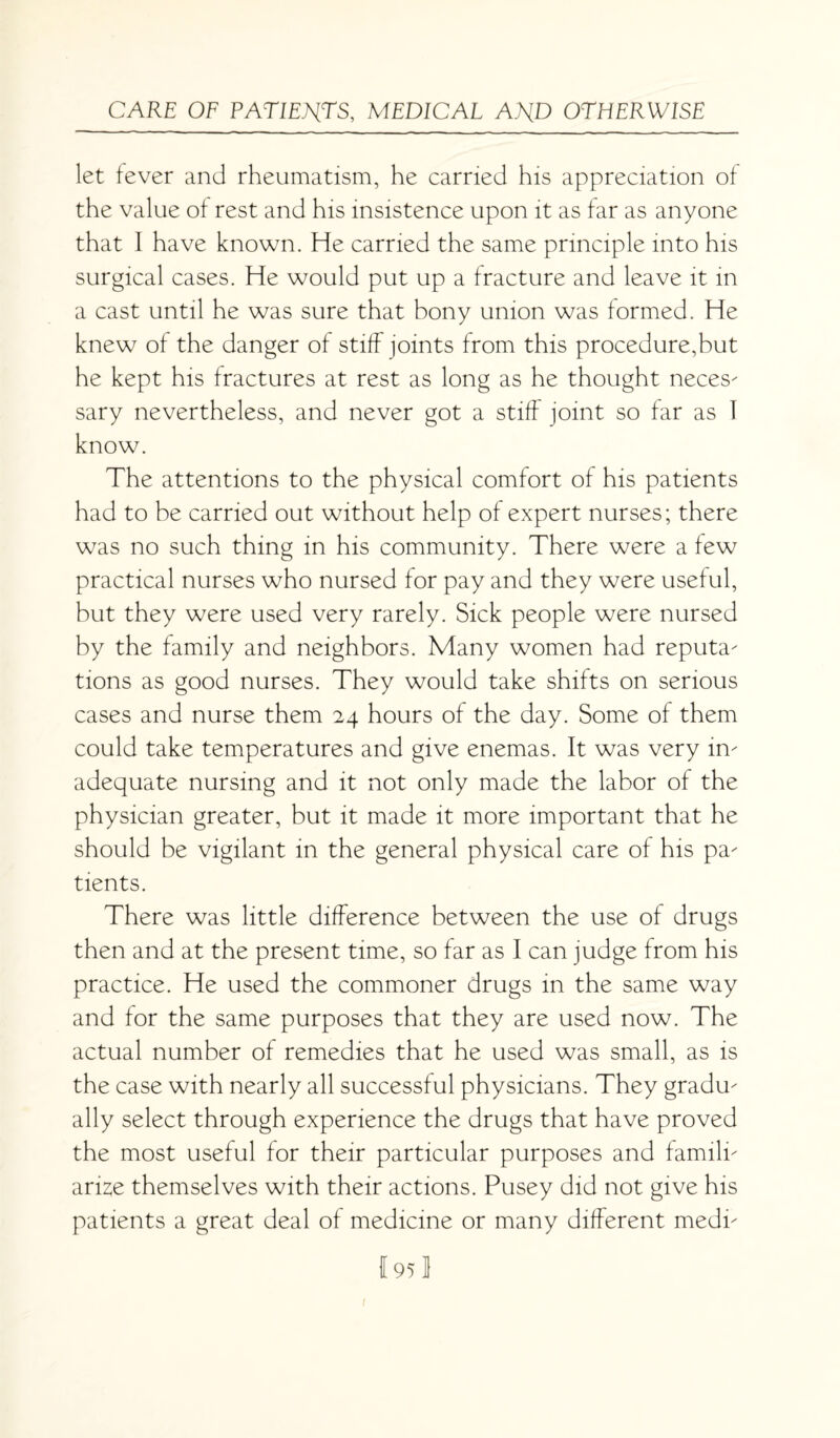 let fever and rheumatism, he carried his appreciation of the value of rest and his insistence upon it as far as anyone that I have known. He carried the same principle into his surgical cases. He would put up a fracture and leave it in a cast until he was sure that bony union was formed. He knew of the danger of stiff joints from this procedure,but he kept his fractures at rest as long as he thought neces¬ sary nevertheless, and never got a stiff joint so far as 1 know. The attentions to the physical comfort of his patients had to be carried out without help of expert nurses; there was no such thing in his community. There were a few practical nurses who nursed for pay and they were useful, but they were used very rarely. Sick people were nursed by the family and neighbors. Many women had reputa¬ tions as good nurses. They would take shifts on serious cases and nurse them 24 hours of the day. Some of them could take temperatures and give enemas. It was very in¬ adequate nursing and it not only made the labor of the physician greater, but it made it more important that he should be vigilant in the general physical care of his pa¬ tients. There was little difference between the use of drugs then and at the present time, so far as I can judge from his practice. He used the commoner drugs in the same way and for the same purposes that they are used now. The actual number of remedies that he used was small, as is the case with nearly all successful physicians. They gradu¬ ally select through experience the drugs that have proved the most useful for their particular purposes and famili¬ arize themselves with their actions. Pusey did not give his patients a great deal of medicine or many different medi- I 95 1