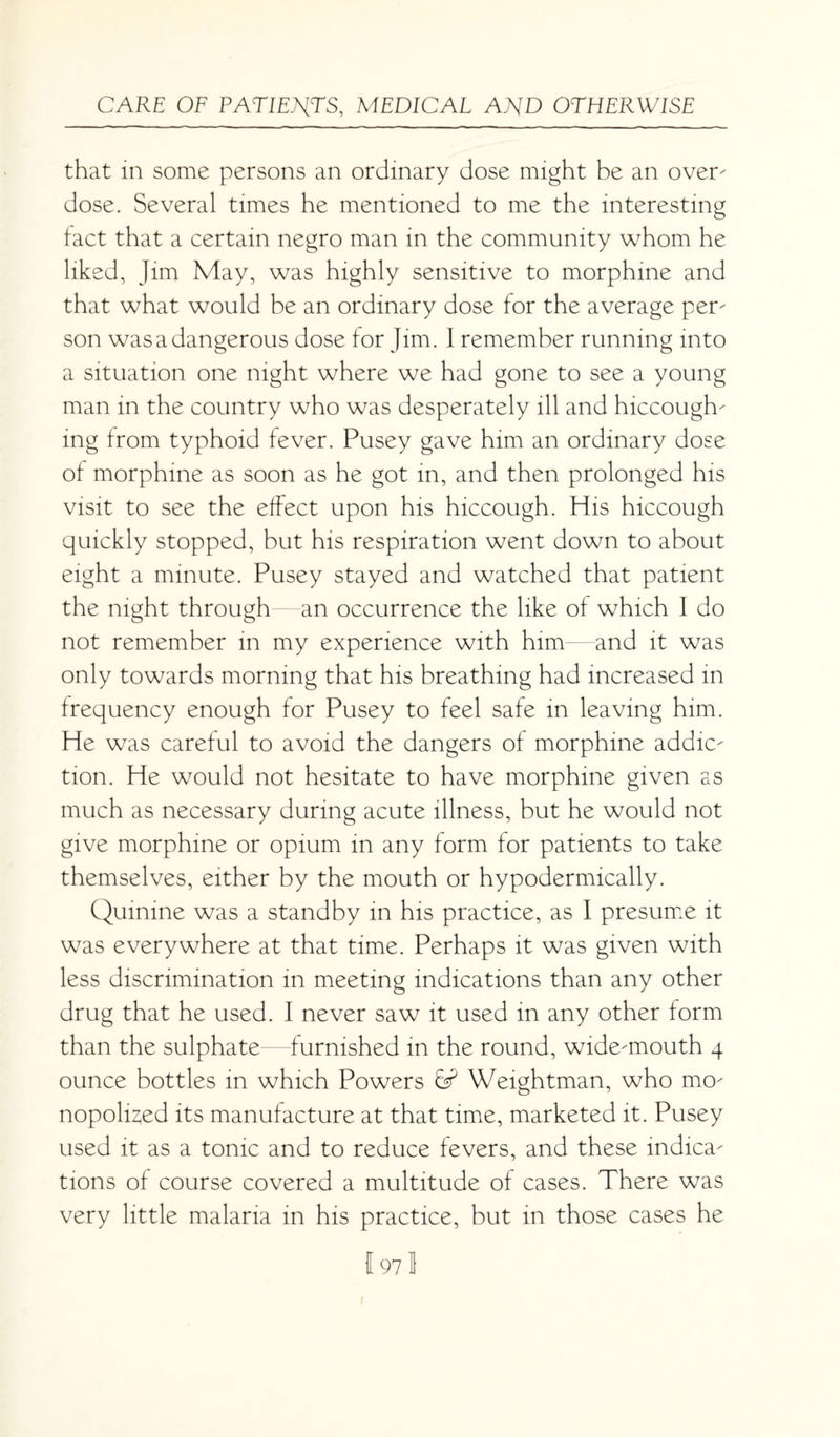 that in some persons an ordinary dose might be an over¬ dose. Several times he mentioned to me the interesting fact that a certain negro man in the community whom he liked, Jim May, was highly sensitive to morphine and that what would be an ordinary dose for the average per¬ son was a dangerous dose for Jim. I remember running into a situation one night where we had gone to see a young man in the country who was desperately ill and hiccough¬ ing from typhoid fever. Pusey gave him an ordinary dose of morphine as soon as he got in, and then prolonged his visit to see the effect upon his hiccough. His hiccough quickly stopped, but his respiration went down to about eight a minute. Pusey stayed and watched that patient the night through an occurrence the like of which I do not remember in my experience with him—and it was only towards morning that his breathing had increased in frequency enough for Pusey to feel safe in leaving him. He was careful to avoid the dangers of morphine addic¬ tion. He would not hesitate to have morphine given as much as necessary during acute illness, but he would not give morphine or opium in any form for patients to take themselves, either by the mouth or hypodermically. Quinine was a standby in his practice, as 1 presume it was everywhere at that time. Perhaps it was given with less discrimination in meeting indications than any other drug that he used. I never saw it used in any other form than the sulphate furnished in the round, wide-mouth 4 ounce bottles in which Powers 6s? Weightman, who mo¬ nopolized its manufacture at that time, marketed it. Pusey used it as a tonic and to reduce fevers, and these indica¬ tions of course covered a multitude of cases. There was very little malaria in his practice, but in those cases he I 97 3