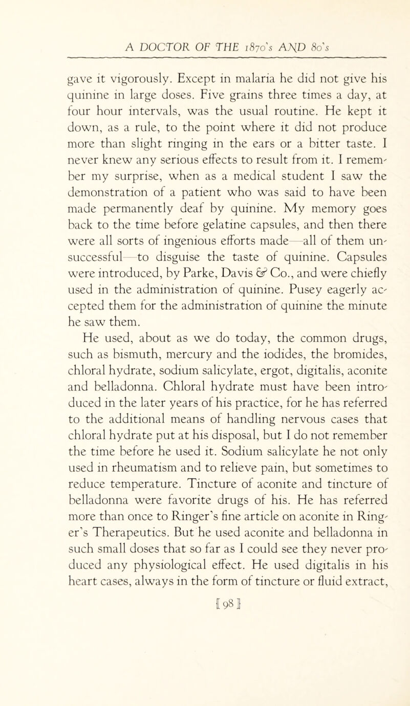 gave it vigorously. Except in malaria he did not give his quinine in large doses. Five grains three times a day, at four hour intervals, was the usual routine. He kept it down, as a rule, to the point where it did not produce more than slight ringing in the ears or a bitter taste. I never knew any serious effects to result from it. I remenv her my surprise, when as a medical student I saw the demonstration of a patient who was said to have been made permanently deaf by quinine. My memory goes back to the time before gelatine capsules, and then there were all sorts of ingenious efforts made all of them urn successful to disguise the taste of quinine. Capsules were introduced, by Parke, Davis Co., and were chiefly used in the administration of quinine. Pusey eagerly ac cepted them for the administration of quinine the minute he saw them. He used, about as we do today, the common drugs, such as bismuth, mercury and the iodides, the bromides, chloral hydrate, sodium salicylate, ergot, digitalis, aconite and belladonna. Chloral hydrate must have been intro duced in the later years of his practice, for he has referred to the additional means of handling nervous cases that chloral hydrate put at his disposal, but I do not remember the time before he used it. Sodium salicylate he not only used in rheumatism and to relieve pain, but sometimes to reduce temperature. Tincture of aconite and tincture of belladonna were favorite drugs of his. He has referred more than once to Ringer's fine article on aconite in Ring er's Therapeutics. But he used aconite and belladonna in such small doses that so far as I could see they never pro duced any physiological effect. He used digitalis in his heart cases, always in the form of tincture or fluid extract, f98!