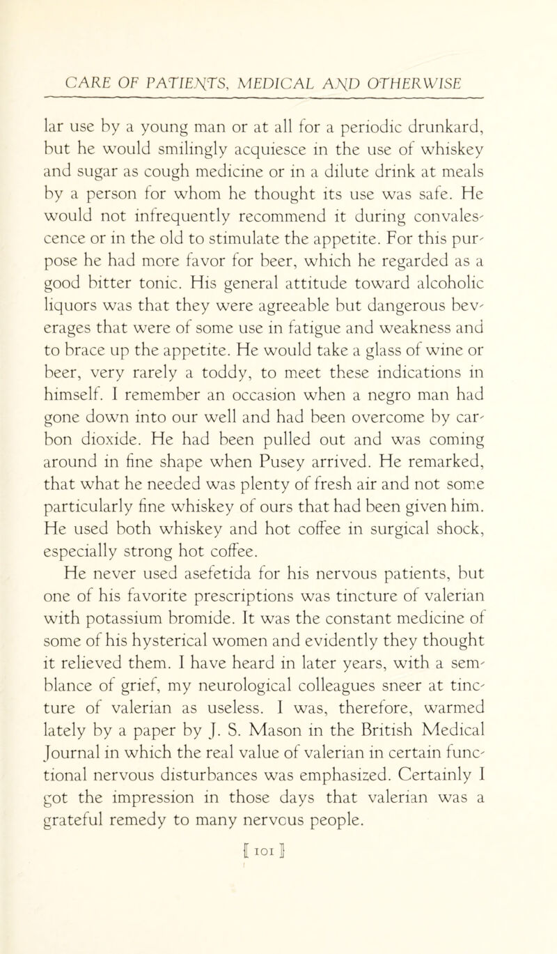 lar use by a young man or at all for a periodic drunkard, but he would smilingly acquiesce in the use of whiskey and sugar as cough medicine or in a dilute drink at meals by a person for whom he thought its use was safe. He would not infrequently recommend it during convales¬ cence or in the old to stimulate the appetite. For this pur¬ pose he had more favor for beer, which he regarded as a good bitter tonic. His general attitude toward alcoholic liquors was that they were agreeable but dangerous bev¬ erages that were of some use in fatigue and weakness and to brace up the appetite. He would take a glass of wine or beer, very rarely a toddy, to meet these indications in himself. I remember an occasion when a negro man had gone down into our well and had been overcome by car¬ bon dioxide. He had been pulled out and was coming around in fine shape when Pusey arrived. He remarked, that what he needed was plenty of fresh air and not some particularly fine whiskey of ours that had been given him. He used both whiskey and hot coffee in surgical shock, especially strong hot coffee. He never used asefetida for his nervous patients, but one of his favorite prescriptions was tincture of valerian with potassium bromide. It was the constant medicine of some of his hysterical women and evidently they thought it relieved them. I have heard in later years, with a sem¬ blance of grief, my neurological colleagues sneer at tinc¬ ture of valerian as useless. I was, therefore, warmed lately by a paper by J. S. Mason in the British Medical Journal in which the real value of valerian in certain func¬ tional nervous disturbances was emphasized. Certainly I got the impression in those days that valerian was a grateful remedy to many nervous people. f ioi J