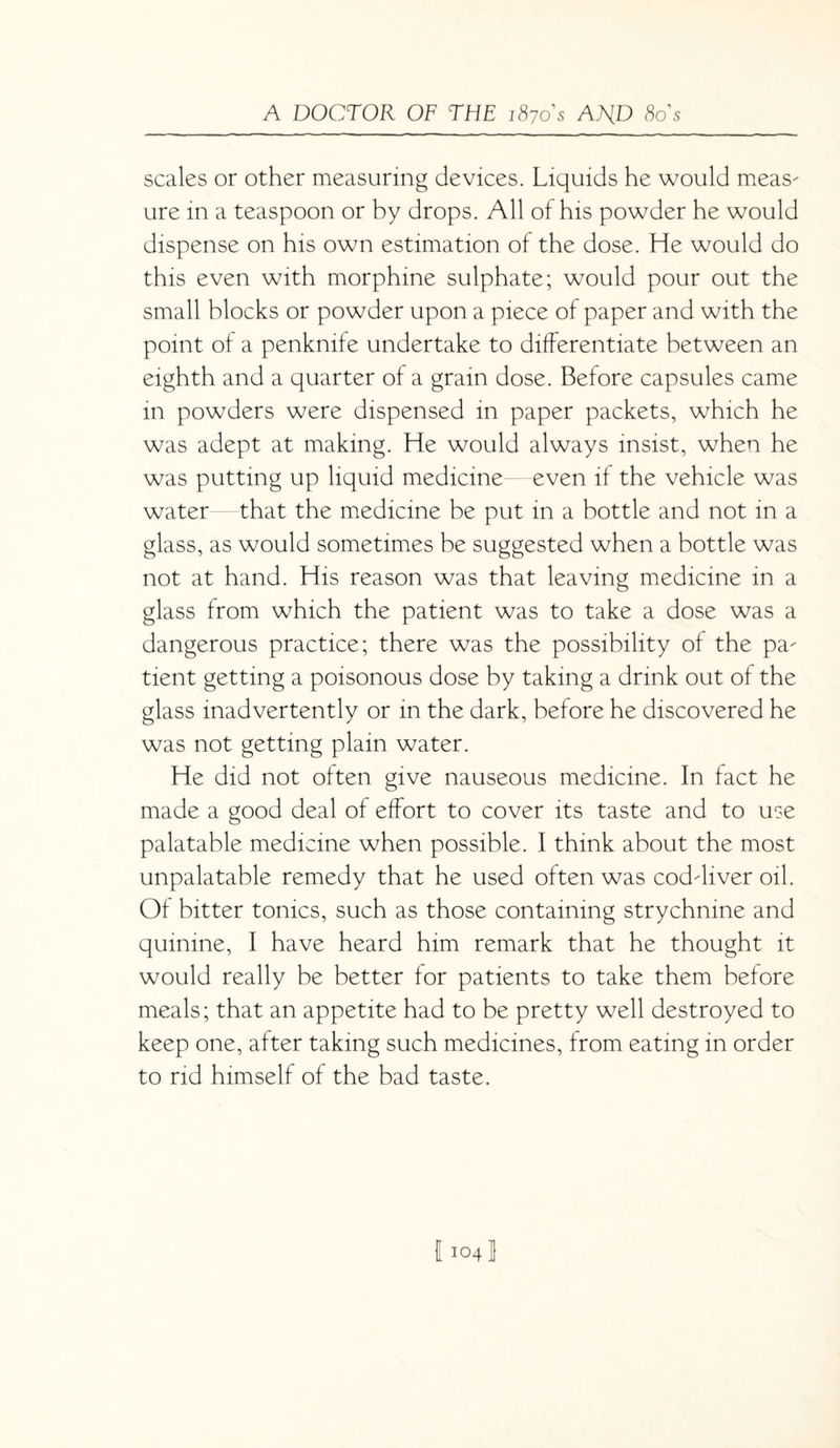 scales or other measuring devices. Liquids he would meas¬ ure in a teaspoon or by drops. All of his powder he would dispense on his own estimation of the dose. He would do this even with morphine sulphate; would pour out the small blocks or powder upon a piece of paper and with the point of a penknife undertake to differentiate between an eighth and a quarter of a gram dose. Before capsules came in powders were dispensed in paper packets, which he was adept at making. He would always insist, when he was putting up liquid medicine—even if the vehicle was water—that the medicine be put in a bottle and not in a glass, as would sometimes be suggested when a bottle was not at hand. His reason was that leaving medicine in a glass from which the patient was to take a dose was a dangerous practice; there was the possibility of the pa¬ tient getting a poisonous dose by taking a drink out of the glass inadvertently or in the dark, before he discovered he was not getting plain water. He did not often give nauseous medicine. In fact he made a good deal of effort to cover its taste and to use palatable medicine when possible. I think about the most unpalatable remedy that he used often was cod-liver oil. Of bitter tonics, such as those containing strychnine and quinine, I have heard him remark that he thought it would really be better for patients to take them before meals; that an appetite had to be pretty well destroyed to keep one, after taking such medicines, from eating in order to rid himself of the bad taste. 11041