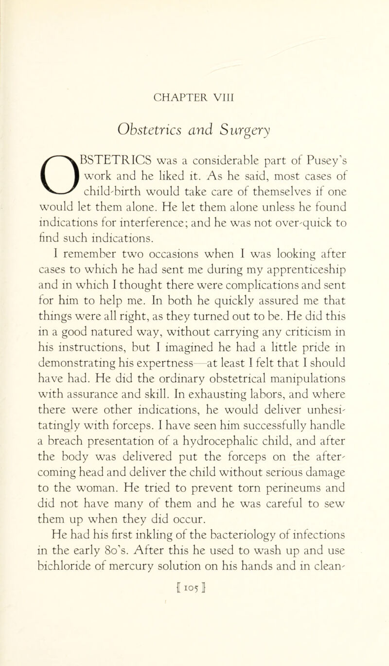 CHAPTER VIII Obstetrics and Surgery OBSTETRICS was a considerable part of Pusey's work and he liked it. As he said, most cases of child-birth would take care of themselves if one would let them alone. He let them alone unless he found indications for interference; and he was not over-quick to find such indications. 1 remember two occasions when l was looking after cases to which he had sent me during my apprenticeship and in which I thought there were complications and sent for him to help me. In both he quickly assured me that things were all right, as they turned out to be. He did this in a good natured way, without carrying any criticism in his instructions, but I imagined he had a little pride in demonstrating his expertness at least I felt that I should have had. He did the ordinary obstetrical manipulations with assurance and skill. In exhausting labors, and where there were other indications, he would deliver unhesi¬ tatingly with forceps. I have seen him successfully handle a breach presentation of a hydrocephalic child, and after the body was delivered put the forceps on the after¬ coming head and deliver the child without serious damage to the woman. He tried to prevent torn perineums and did not have many of them and he was careful to sew them up when they did occur. He had his first inkling of the bacteriology of infections in the early 8o's. After this he used to wash up and use bichloride of mercury solution on his hands and in clean- 11051 1