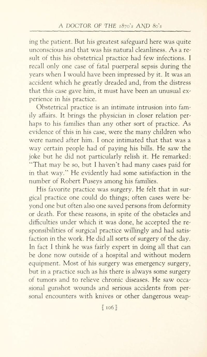 ing the patient. But his greatest safeguard here was quite unconscious and that was his natural cleanliness. As a re- suit of this his obstetrical practice had few infections. I recall only one case of fatal puerperal sepsis during the years when I would have been impressed by it. It was an accident which he greatly dreaded and, from the distress that this case gave him, it must have been an unusual ex¬ perience in his practice. Obstetrical practice is an intimate intrusion into fam¬ ily affairs. It brings the physician in closer relation per¬ haps to his families than any other sort of practice. As evidence of this in his case, were the many children who were named after him. 1 once intimated that that was a way certain people had of paying his bills. He saw the joke but he did not particularly relish it. He remarked: That may be so, but I haven't had many cases paid for m that way. He evidently had some satisfaction in the number of Robert Puseys among his families. His favorite practice was surgery. He felt that in sur¬ gical practice one could do things; often cases were be¬ yond one but often also one saved persons from deformity or death. For these reasons, in spite of the obstacles and difficulties under which it was done, he accepted the re¬ sponsibilities of surgical practice willingly and had satis¬ faction in the work. He did all sorts of surgery of the day. In fact I think he was fairly expert in doing all that can be done now outside of a hospital and without modern equipment. Most of his surgery was emergency surgery, but in a practice such as his there is always some surgery of tumors and to relieve chronic diseases. He saw occa¬ sional gunshot wounds and serious accidents from per¬ sonal encounters with knives or other dangerous weap- 11061