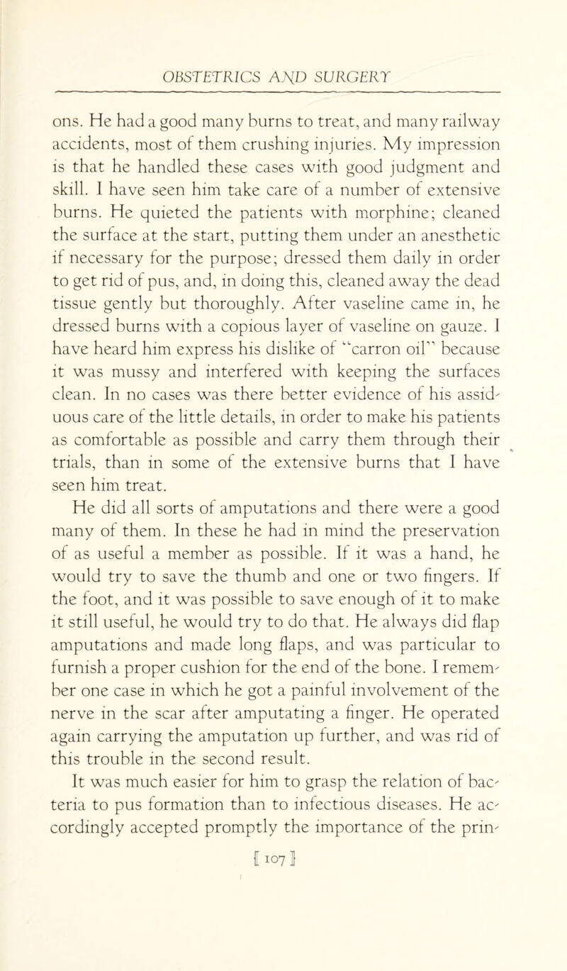 ons. He had a good many burns to treat, and many railway accidents, most of them crushing injuries. My impression is that he handled these cases with good judgment and skill. I have seen him take care of a number of extensive burns. He quieted the patients with morphine; cleaned the surface at the start, putting them under an anesthetic if necessary for the purpose; dressed them daily in order to get rid of pus, and, in doing this, cleaned away the dead tissue gently but thoroughly. After vaseline came in, he dressed burns with a copious layer of vaseline on gauze. I have heard him express his dislike of “carron oiP because it was mussy and interfered with keeping the surfaces clean. In no cases was there better evidence of his assid- uous care of the little details, in order to make his patients as comfortable as possible and carry them through their trials, than in some of the extensive burns that I have seen him treat. He did all sorts of amputations and there were a good many of them. In these he had in mind the preservation of as useful a member as possible. If it was a hand, he would try to save the thumb and one or two fingers. If the foot, and it was possible to save enough of it to make it still useful, he would try to do that. He always did flap amputations and made long flaps, and was particular to furnish a proper cushion for the end of the bone. I remem¬ ber one case in which he got a painful involvement of the nerve in the scar after amputating a finger. He operated again carrying the amputation up further, and was rid of this trouble in the second result. It was much easier for him to grasp the relation of bac¬ teria to pus formation than to infectious diseases. He ac¬ cordingly accepted promptly the importance of the prin-