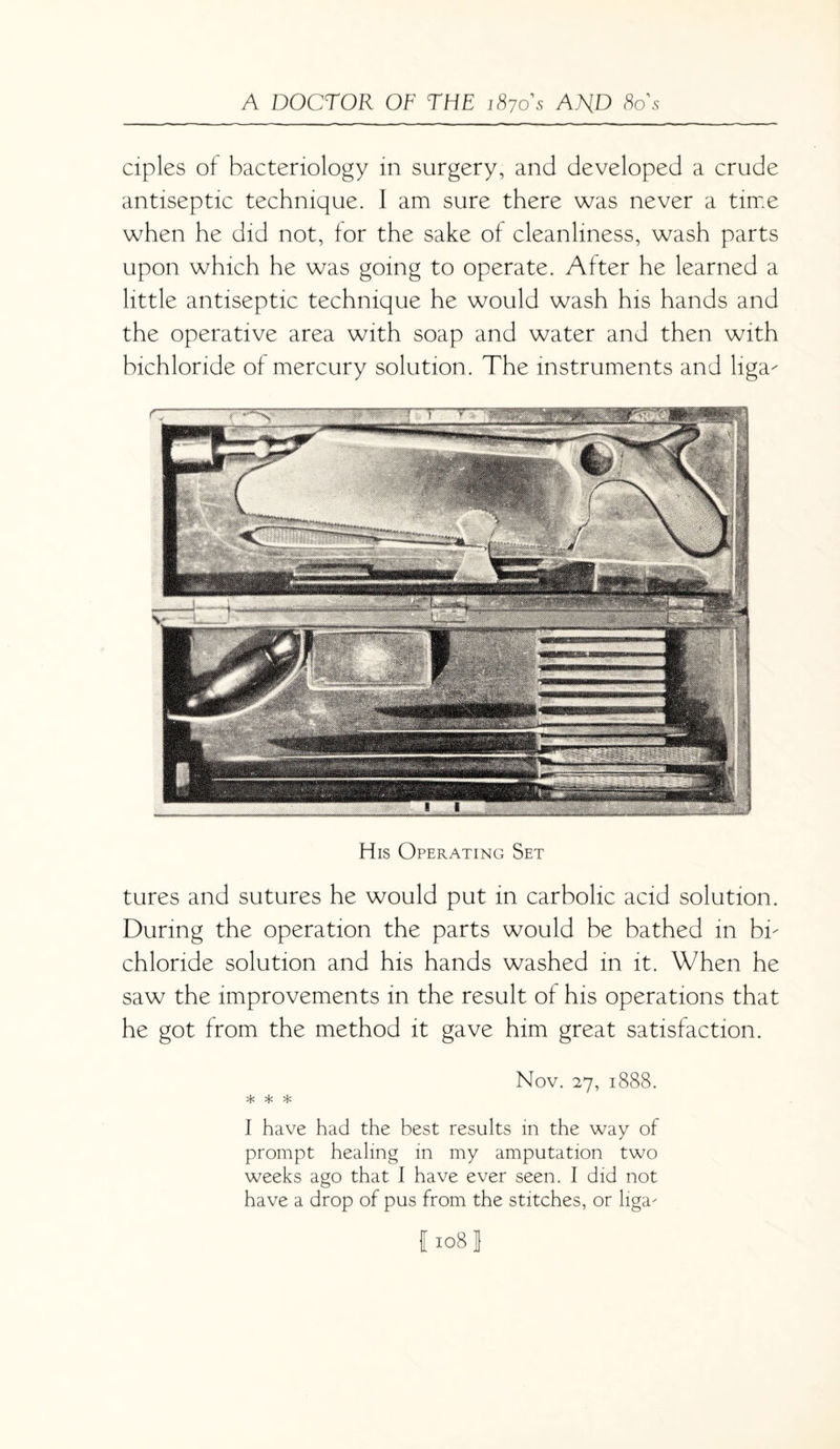 ciples of bacteriology in surgery, and developed a crude antiseptic technique. I am sure there was never a time when he did not, for the sake of cleanliness, wash parts upon which he was going to operate. After he learned a little antiseptic technique he would wash his hands and the operative area with soap and water and then with bichloride of mercury solution. The instruments and liga- His Operating Set tures and sutures he would put in carbolic acid solution. During the operation the parts would be bathed in bn chloride solution and his hands washed in it. When he saw the improvements in the result of his operations that he got from the method it gave him great satisfaction. Nov. 27, 1888. * * * I have had the best results in the way of prompt healing in my amputation two weeks ago that I have ever seen. I did not have a drop of pus from the stitches, or liga-