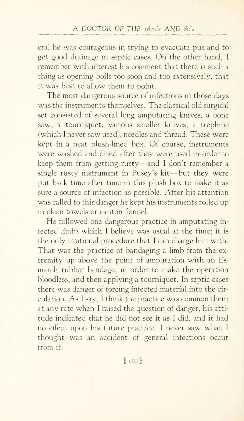 eral he was courageous in trying to evacuate pus and to get good drainage in septic cases. On the other hand, 1 remember with interest his comment that there is such a thing as opening boils too soon and too extensively, that it was best to allow them to point. The most dangerous source of infections in those days was the instruments themselves. The classical old surgical set consisted of several long amputating knives, a bone saw, a tourniquet, various smaller knives, a trephine (which I never saw used), needles and thread. These were kept in a neat plushdmed box. Of course, instruments were washed and dried after they were used in order to keep them from getting rusty and I don't remember a single rusty instrument in Pusey's kit but they were put back time after time in this plush box to make it as sure a source of infection as possible. After his attention was called to this danger he kept his instruments rolled up in clean towels or canton flannel. He followed one dangerous practice in amputating in¬ fected limbs which I believe was usual at the time; it is the only irrational procedure that I can charge him with. That was the practice of bandaging a limb from the ex¬ tremity up above the point of amputation with an Es¬ march rubber bandage, in order to make the operation bloodless, and then applying a tourniquet. In septic cases there was danger of forcing infected material into the cir¬ culation. As I say, I think the practice was common then; at any rate when I raised the question of danger, his atti¬ tude indicated that he did not see it as I did, and it had no effect upon his future practice. I never saw what I thought was an accident of general infections occur from it. I no}