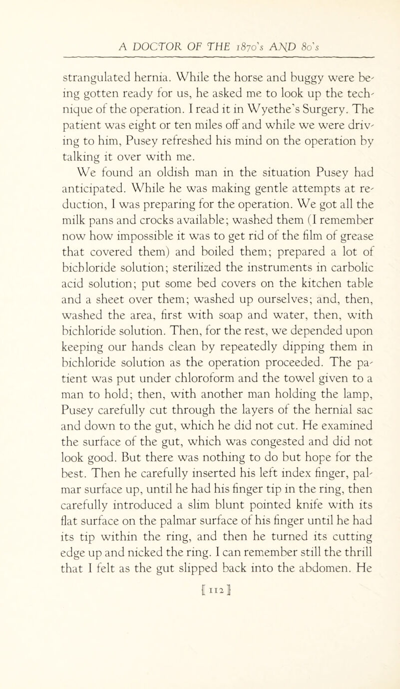 strangulated hernia. While the horse and buggy were be mg gotten ready for us, he asked me to look up the tech mque of the operation. I read it in Wyethe's Surgery. The patient was eight or ten miles off and while we were dnv mg to him, Pusey refreshed his mind on the operation by talking it over with me. We found an oldish man in the situation Pusey had anticipated. While he was making gentle attempts at re duction, I was preparing for the operation. We got all the milk pans and crocks available; washed them (I remember now how impossible it was to get rid of the him of grease that covered them) and boiled them; prepared a lot of bichloride solution; sterilized the instruments in carbolic acid solution; put some bed covers on the kitchen table and a sheet over them; washed up ourselves; and, then, washed the area, first with soap and water, then, with bichloride solution. Then, for the rest, we depended upon keeping our hands clean by repeatedly dipping them in bichloride solution as the operation proceeded. The pa tient was put under chloroform and the towel given to a man to hold; then, with another man holding the lamp, Pusey carefully cut through the layers of the hernial sac and down to the gut, which he did not cut. He examined the surface of the gut, which was congested and did not look good. But there was nothing to do but hope for the best. Then he carefully inserted his left index finger, pah mar surface up, until he had his finger tip in the ring, then carefully introduced a slim blunt pointed knife with its flat surface on the palmar surface of his finger until he had its tip within the ring, and then he turned its cutting edge up and nicked the ring. I can remember still the thrill that 1 felt as the gut slipped back into the abdomen. He I US J