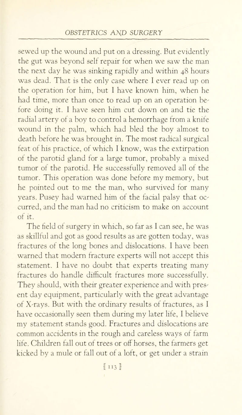 sewed up the wound and put on a dressing. But evidently the gut was beyond self repair for when we saw the man the next day he was sinking rapidly and within 48 hours was dead. That is the only case where I ever read up on the operation for him, but I have known him, when he had time, more than once to read up on an operation be¬ fore doing it. I have seen him cut down on and tie the radial artery of a boy to control a hemorrhage from a knife wound in the palm, which had bled the boy almost to death before he was brought in. The most radical surgical feat of his practice, of which I know, was the extirpation of the parotid gland for a large tumor, probably a mixed tumor of the parotid. He successfully removed all of the tumor. This operation was done before my memory, but he pointed out to me the man, who survived for many years. Pusey had warned him of the facial palsy that oc¬ curred, and the man had no criticism to make on account of it. The field of surgery in which, so far as I can see, he was as skillful and got as good results as are gotten today, was fractures of the long bones and dislocations. I have been warned that modern fracture experts will not accept this statement. I have no doubt that experts treating many fractures do handle difficult fractures more successfully. They should, with their greater experience and with pres¬ ent day equipment, particularly with the great advantage of X-rays. But with the ordinary results of fractures, as I have occasionally seen them during my later life, 1 believe my statement stands good. Fractures and dislocations are common accidents in the rough and careless ways of farm life. Children fall out of trees or off horses, the farmers get kicked by a mule or fall out of a loft, or get under a strain Cn3l